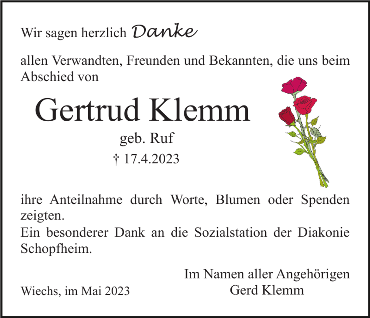 <p>Wir sagen herzlich Danke<br />allen Verwandten, Freunden und Bekannten, die uns beim<br />Abschied von</p><p>Gertrud Klemm<br />geb. Ruf<br />† 17.4.2023<br />ihre Anteilnahme durch Worte, Blumen oder Spenden<br />zeigten.<br />Ein besonderer Dank an die Sozialstation der Diakonie<br />Schopfheim.<br />Wiechs, im Mai 2023</p><p>Im Namen aller Angehörigen<br />Gerd Klemm</p>