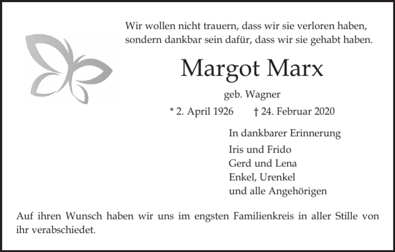 <p>Wir wollen nicht trauern, dass wir sie verloren haben,<br />sondern dankbar sein dafür, dass wir sie gehabt haben.</p><p>Margot Marx<br />geb. Wagner<br />* 2. April 1926 † 24. Februar 2020<br />In dankbarer Erinnerung<br />Iris und Frido<br />Gerd und Lena<br />Enkel, Urenkel<br />und alle Angehörigen<br />Auf ihren Wunsch haben wir uns im engsten Familienkreis in aller Stille von<br />ihr verabschiedet.</p>