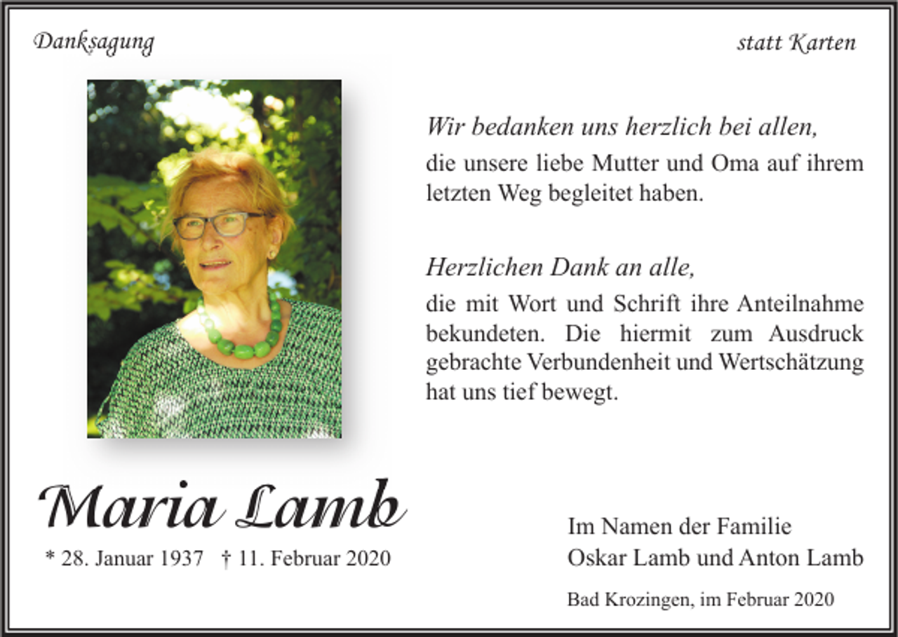 <p>Danksagung</p><p>statt Karten<br />Wir bedanken uns herzlich bei allen,<br />die unsere liebe Mutter und Oma auf ihrem<br />letzten Weg begleitet haben.</p><p>Herzlichen Dank an alle,<br />die mit Wort und Schrift ihre Anteilnahme<br />bekundeten. Die hiermit zum Ausdruck<br />gebrachte Verbundenheit und Wertschätzung<br />hat uns tief bewegt.</p><p>Maria Lamb<br />* 28. Januar 1937 † 11. Februar 2020</p><p>Im Namen der Familie<br />Oskar Lamb und Anton Lamb<br />Bad Krozingen, im Februar 2020</p>