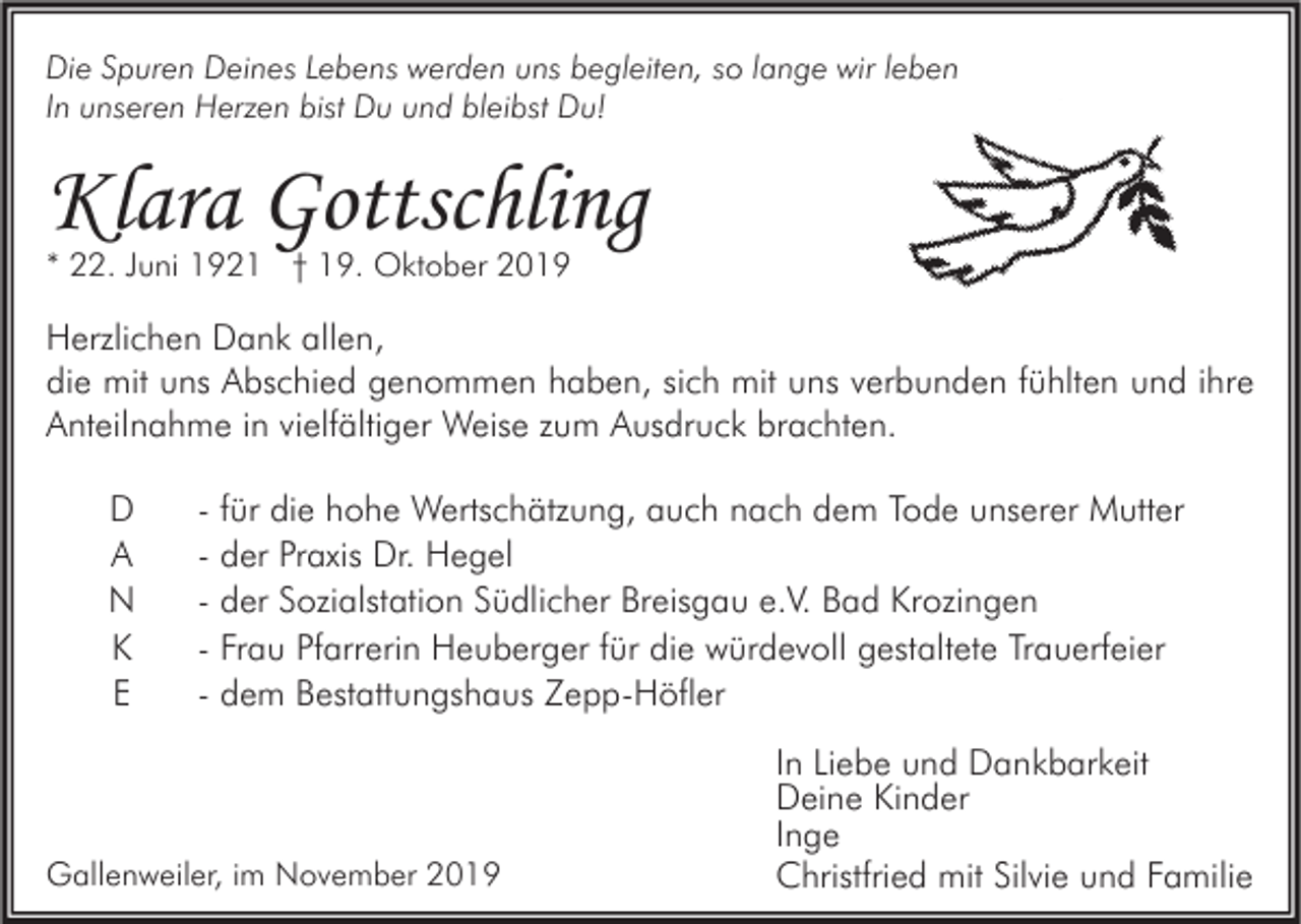 <p>Die Spuren Deines Lebens werden uns begleiten, so lange wir leben<br />In unseren Herzen bist Du und bleibst Du!</p><p>Klara Gottschling<br />* 22. Juni 1921 † 19. Oktober 2019</p><p>Herzlichen Dank allen,<br />die mit uns Abschied genommen haben, sich mit uns verbunden fühlten und ihre<br />Anteilnahme in vielfältiger Weise zum Ausdruck brachten.<br />D<br />A<br />N<br />K<br />E</p><p>- für die hohe Wertschätzung, auch nach dem Tode unserer Mutter<br />- der Praxis Dr. Hegel<br />- der Sozialstation Südlicher Breisgau e.V. Bad Krozingen<br />- Frau Pfarrerin Heuberger für die würdevoll gestaltete Trauerfeier<br />- dem Bestattungshaus Zepp-Höfler</p><p>Gallenweiler, im November 2019</p><p>In Liebe und Dankbarkeit<br />Deine Kinder<br />Inge<br />Christfried mit Silvie und Familie</p>