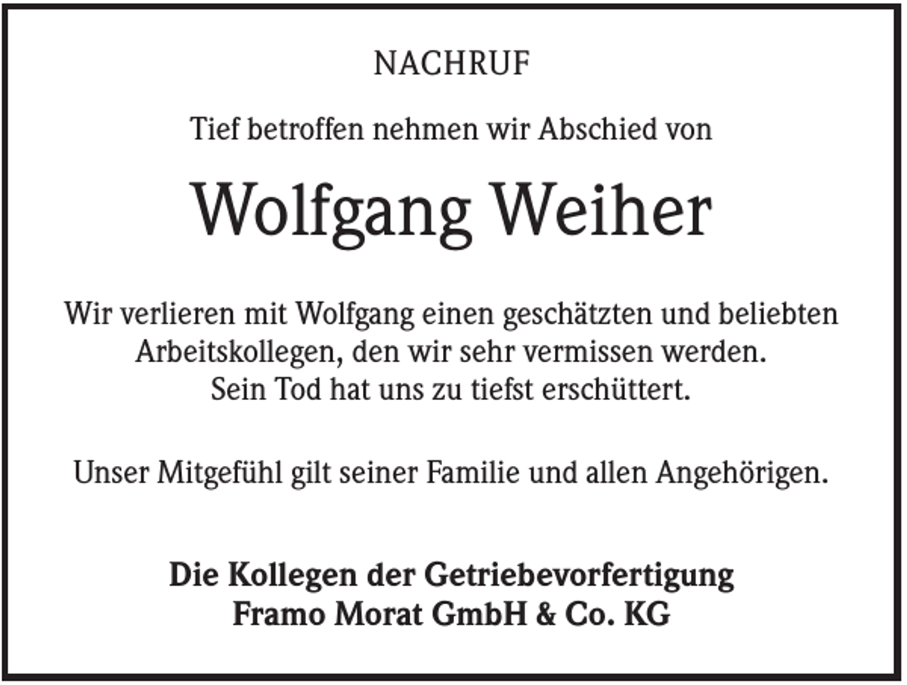 <p>NACHRUF<br />Tief betroffen nehmen wir Abschied von</p><p>Wolfgang Weiher<br />Wir verlieren mit Wolfgang einen geschätzten und beliebten<br />Arbeitskollegen, den wir sehr vermissen werden.<br />Sein Tod hat uns zu tiefst erschüttert.<br />Unser Mitgefühl gilt seiner Familie und allen Angehörigen.</p><p>Die Kollegen der Getriebevorfertigung<br />Framo Morat GmbH &amp; Co. KG</p>