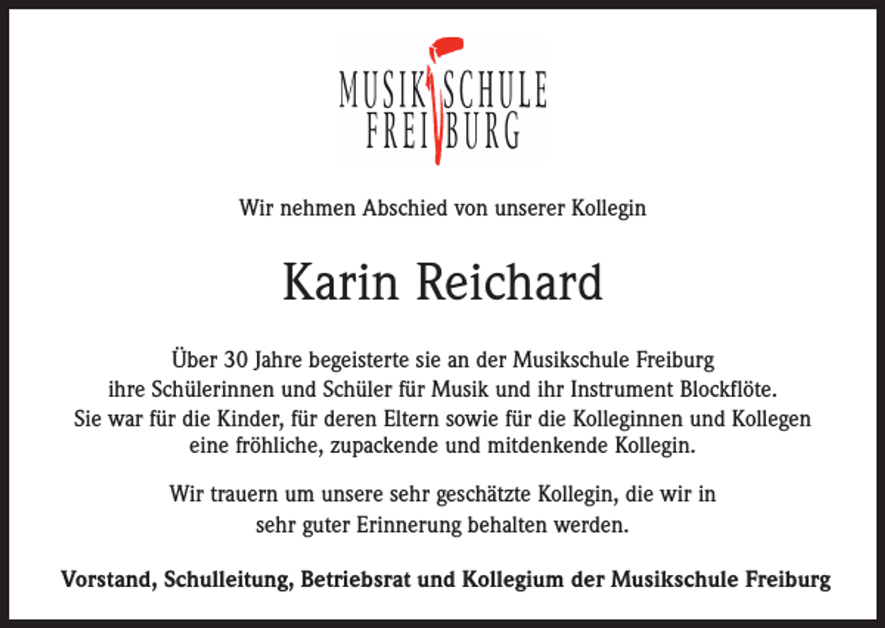 <p>Wir nehmen Abschied von unserer Kollegin</p><p>Karin Reichard<br />Über 30 Jahre begeisterte sie an der Musikschule Freiburg<br />ihre Schülerinnen und Schüler für Musik und ihr Instrument Blockflöte.<br />Sie war für die Kinder, für deren Eltern sowie für die Kolleginnen und Kollegen<br />eine fröhliche, zupackende und mitdenkende Kollegin.<br />Wir trauern um unsere sehr geschätzte Kollegin, die wir in<br />sehr guter Erinnerung behalten werden.<br />Vorstand, Schulleitung, Betriebsrat und Kollegium der Musikschule Freiburg</p>