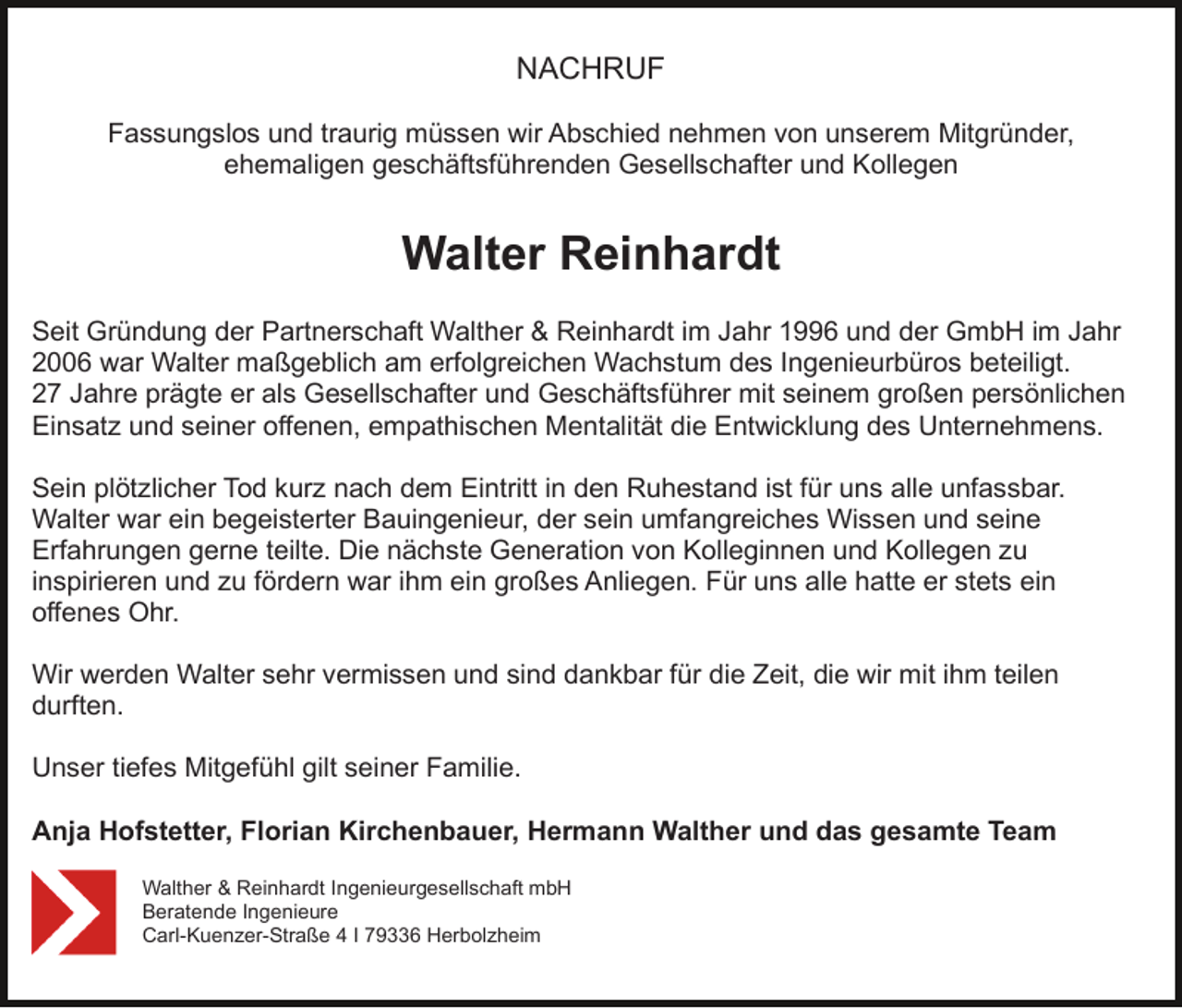 <p>NACHRUF<br />Fassungslos und traurig müssen wir Abschied nehmen von unserem Mitgründer,<br />ehemaligen geschäftsführenden Gesellschafter und Kollegen</p><p>Walter Reinhardt<br />Seit Gründung der Partnerschaft Walther &amp; Reinhardt im Jahr 1996 und der GmbH im Jahr<br />2006 war Walter maßgeblich am erfolgreichen Wachstum des Ingenieurbüros beteiligt.<br />27 Jahre prägte er als Gesellschafter und Geschäftsführer mit seinem großen persönlichen<br />Einsatz und seiner offenen, empathischen Mentalität die Entwicklung des Unternehmens.<br />Sein plötzlicher Tod kurz nach dem Eintritt in den Ruhestand ist für uns alle unfassbar.<br />Walter war ein begeisterter Bauingenieur, der sein umfangreiches Wissen und seine<br />Erfahrungen gerne teilte. Die nächste Generation von Kolleginnen und Kollegen zu<br />inspirieren und zu fördern war ihm ein großes Anliegen. Für uns alle hatte er stets ein<br />offenes Ohr.<br />Wir werden Walter sehr vermissen und sind dankbar für die Zeit, die wir mit ihm teilen<br />durften.<br />Unser tiefes Mitgefühl gilt seiner Familie.<br />Anja Hofstetter, Florian Kirchenbauer, Hermann Walther und das gesamte Team<br />Walther &amp; Reinhardt Ingenieurgesellschaft mbH<br />Beratende Ingenieure<br />Carl-Kuenzer-Straße 4 I 79336 Herbolzheim</p>