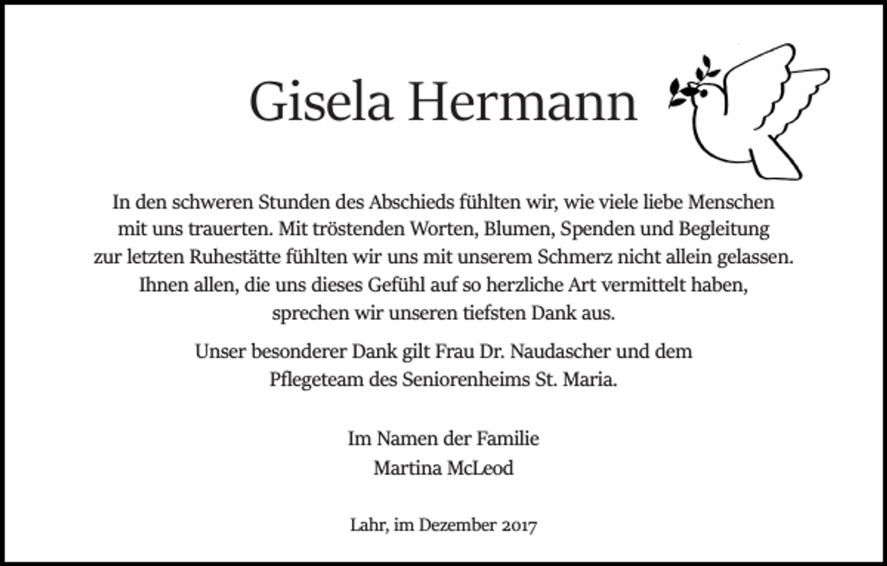 <p>Gisela Hermann<br />In den schweren Stunden des Abschieds fühlten wir, wie viele liebe Menschen<br />mit uns trauerten. Mit tröstenden Worten, Blumen, Spenden und Begleitung<br />zur letzten Ruhestätte fühlten wir uns mit unserem Schmerz nicht allein gelassen.<br />Ihnen allen, die uns dieses Gefühl auf so herzliche Art vermittelt haben,<br />sprechen wir unseren tiefsten Dank aus.<br />Unser besonderer Dank gilt Frau Dr. Naudascher und dem<br />Pﬂegeteam des Seniorenheims St. Maria.<br />Im Namen der Familie<br />Martina McLeod<br />Lahr, im Dezember 2017</p>