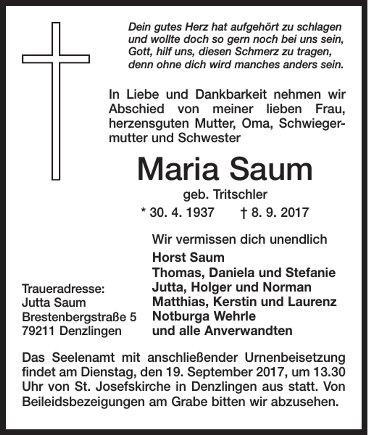 <p>Dein gutes Herz hat aufgehört zu schlagen<br />und wollte doch so gern noch bei uns sein,<br />Gott, hilf uns, diesen Schmerz zu tragen,<br />denn ohne dich wird manches anders sein.</p><p>In Liebe und Dankbarkeit nehmen wir<br />Abschied von meiner lieben Frau,<br />herzensguten Mutter, Oma, Schwiegermutter und Schwester</p><p>Maria Saum<br />geb. Tritschler<br />* 30. 4. 1937 † 8. 9. 2017</p><p>Traueradresse:<br />Jutta Saum<br />Brestenbergstraße 5<br />79211 Denzlingen</p><p>Wir vermissen dich unendlich<br />Horst Saum<br />Thomas, Daniela und Stefanie<br />Jutta, Holger und Norman<br />Matthias, Kerstin und Laurenz<br />Notburga Wehrle<br />und alle Anverwandten</p><p>Das Seelenamt mit anschließender Urnenbeisetzung<br />findet am Dienstag, den 19. September 2017, um 13.30<br />Uhr von St. Josefskirche in Denzlingen aus statt. Von<br />Beileidsbezeigungen am Grabe bitten wir abzusehen.</p>