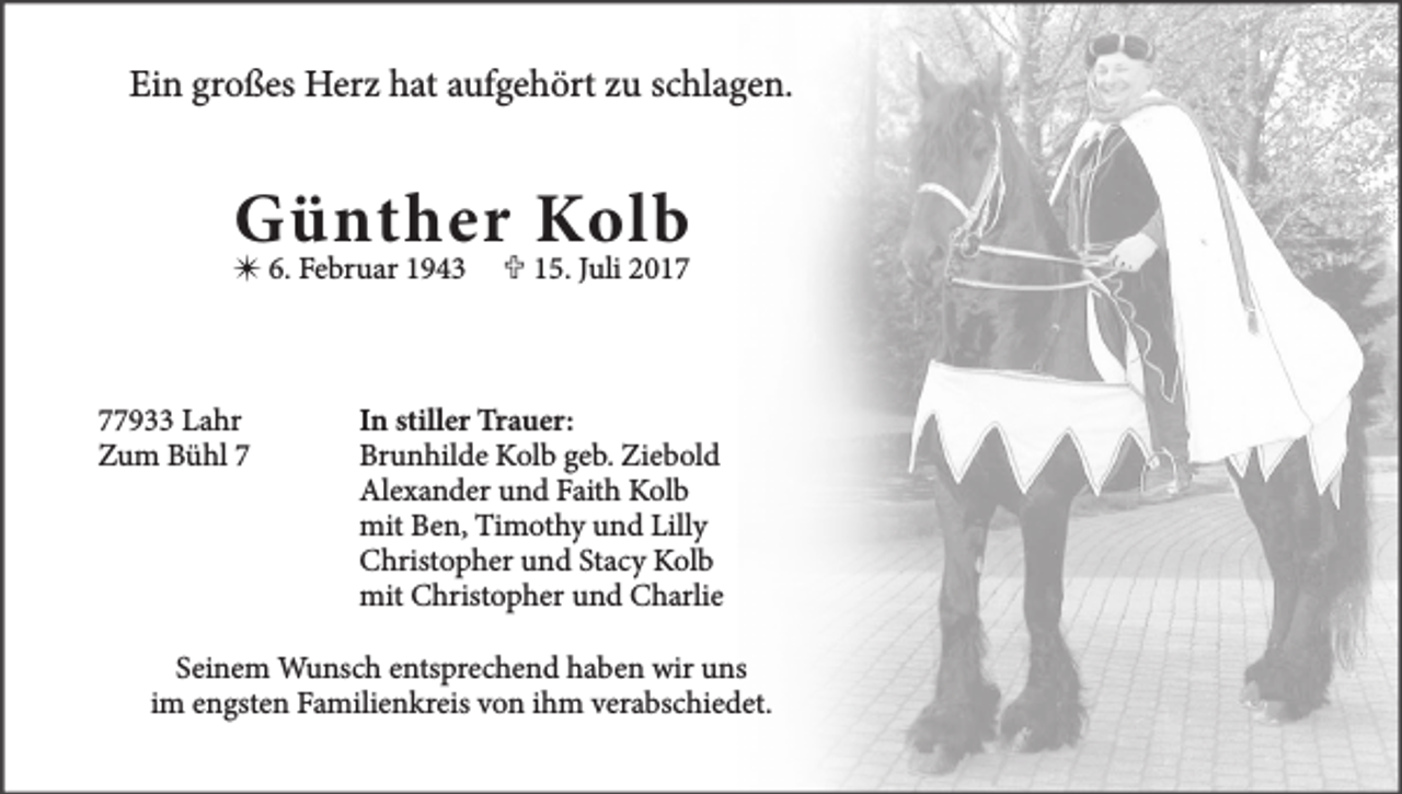 <p>Ein großes Herz hat aufgehört zu schlagen.</p><p>Günther Kolb</p><p> 6. Februar 1943</p><p>77933 Lahr<br />Zum Bühl 7</p><p> 15. Juli 2017</p><p>In stiller Trauer:<br />Brunhilde Kolb geb. Ziebold<br />Alexander und Faith Kolb<br />mit Ben, Timothy und Lilly<br />Christopher und Stacy Kolb<br />mit Christopher und Charlie</p><p>Seinem Wunsch entsprechend haben wir uns<br />im engsten Familienkreis von ihm verabschiedet.</p>