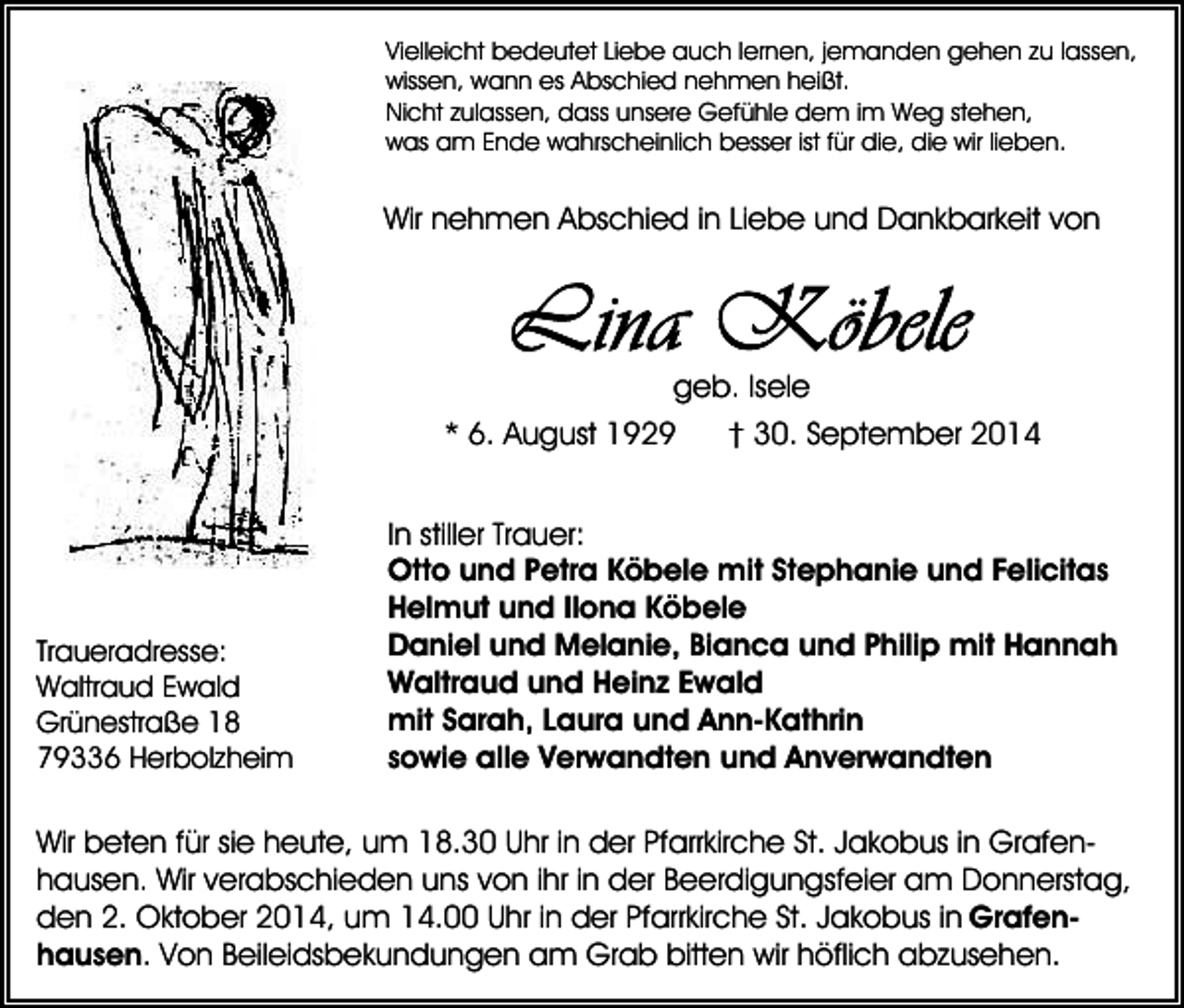 <p>Vielleicht bedeutet Liebe auch lernen, jemanden gehen zu lassen,<br />wissen, wann es Abschied nehmen heißt.<br />Nicht zulassen, dass unsere Gefühle dem im Weg stehen,<br />was am Ende wahrscheinlich besser ist für die, die wir lieben.</p><p>Wir nehmen Abschied in Liebe und Dankbarkeit von</p><p>geb. Isele<br />* 6. August 1929</p><p>Traueradresse:<br />Waltraud Ewald<br />Grünestraße 18<br />79336 Herbolzheim</p><p>† 30. September 2014</p><p>In stiller Trauer:<br />Otto und Petra Köbele mit Stephanie und Felicitas<br />Helmut und Ilona Köbele<br />Daniel und Melanie, Bianca und Philip mit Hannah<br />Waltraud und Heinz Ewald<br />mit Sarah, Laura und Ann-Kathrin<br />sowie alle Verwandten und Anverwandten</p><p>Wir beten für sie heute, um 18.30 Uhr in der Pfarrkirche St. Jakobus in Grafenhausen. Wir verabschieden uns von ihr in der Beerdigungsfeier am Donnerstag,<br />den 2. Oktober 2014, um 14.00 Uhr in der Pfarrkirche St. Jakobus in Grafenhausen. Von Beileidsbekundungen am Grab bitten wir höflich abzusehen.</p>