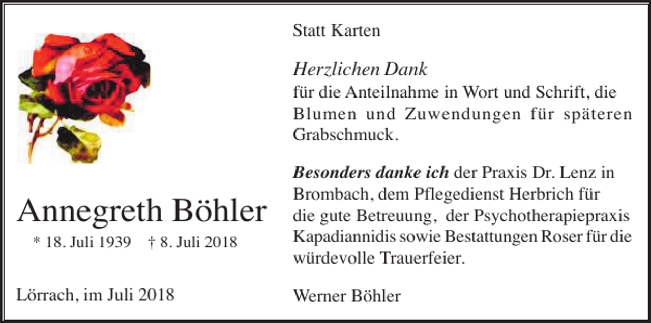 <p>Statt Karten</p><p>Herzlichen Dank<br />für die Anteilnahme in Wort und Schrift, die<br />Blumen und Zuwendungen für späteren<br />Grabschmuck.</p><p>Annegreth Böhler<br />* 18. Juli 1939</p><p>† 8. Juli 2018</p><p>Lörrach, im Juli 2018</p><p>Besonders danke ich der Praxis Dr. Lenz in<br />Brombach, dem Pflegedienst Herbrich für<br />die gute Betreuung, der Psychotherapiepraxis<br />Kapadiannidis sowie Bestattungen Roser für die<br />würdevolle Trauerfeier.<br />Werner Böhler</p>