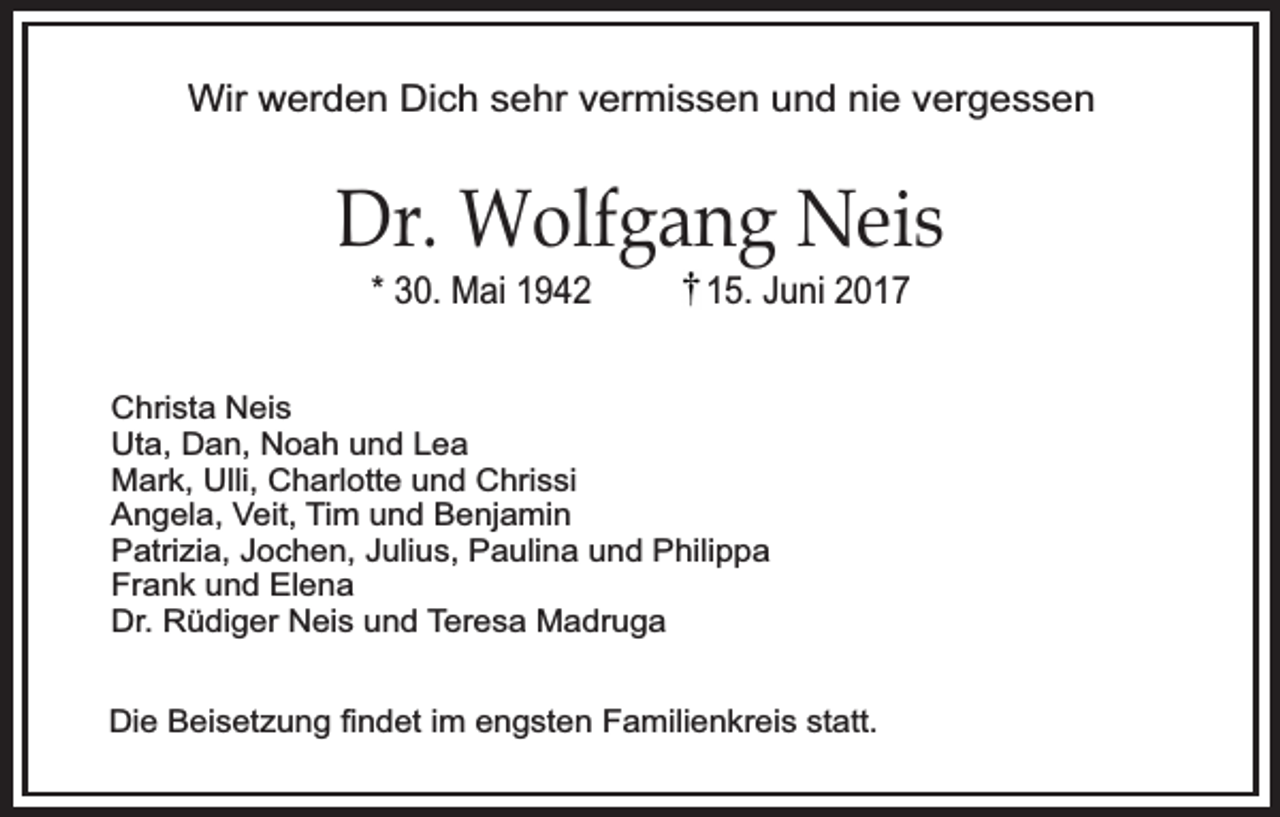 <p>Wir werden Dich sehr vermissen und nie vergessen</p><p>Dr. Wolfgang Neis<br />* 30. Mai 1942</p><p>15. Juni 2017</p><p>Christa Neis<br />Uta, Dan, Noah und Lea<br />Mark, Ulli, Charlotte und Chrissi<br />Angela, Veit, Tim und Benjamin<br />Patrizia, Jochen, Julius, Paulina und Philippa<br />Frank und Elena<br />Dr. Rüdiger Neis und Teresa Madruga<br />Die Beisetzung ﬁndet im engsten Familienkreis statt.</p>