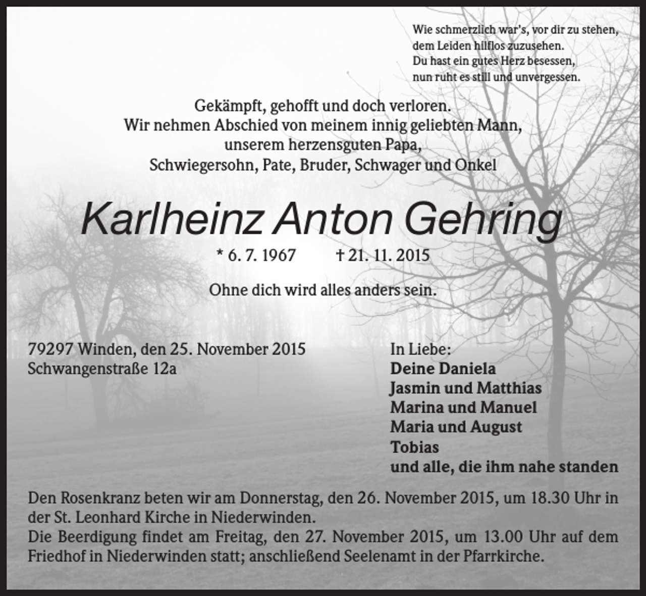 <p>Wie schmerzlich war’s, vor dir zu stehen,<br />dem Leiden hilflos zuzusehen.<br />Du hast ein gutes Herz besessen,<br />nun ruht es still und unvergessen.</p><p>Gekämpft, gehofft und doch verloren.<br />Wir nehmen Abschied von meinem innig geliebten Mann,<br />unserem herzensguten Papa,<br />Schwiegersohn, Pate, Bruder, Schwager und Onkel</p><p>Karlheinz Anton Gehring<br />* 6. 7. 1967</p><p>† 21. 11. 2015</p><p>Ohne dich wird alles anders sein.<br />79297 Winden, den 25. November 2015<br />Schwangenstraße 12a</p><p>In Liebe:<br />Deine Daniela<br />Jasmin und Matthias<br />Marina und Manuel<br />Maria und August<br />Tobias<br />und alle, die ihm nahe standen</p><p>Den Rosenkranz beten wir am Donnerstag, den 26. November 2015, um 18.30 Uhr in<br />der St. Leonhard Kirche in Niederwinden.<br />Die Beerdigung findet am Freitag, den 27. November 2015, um 13.00 Uhr auf dem<br />Friedhof in Niederwinden statt; anschließend Seelenamt in der Pfarrkirche.</p>