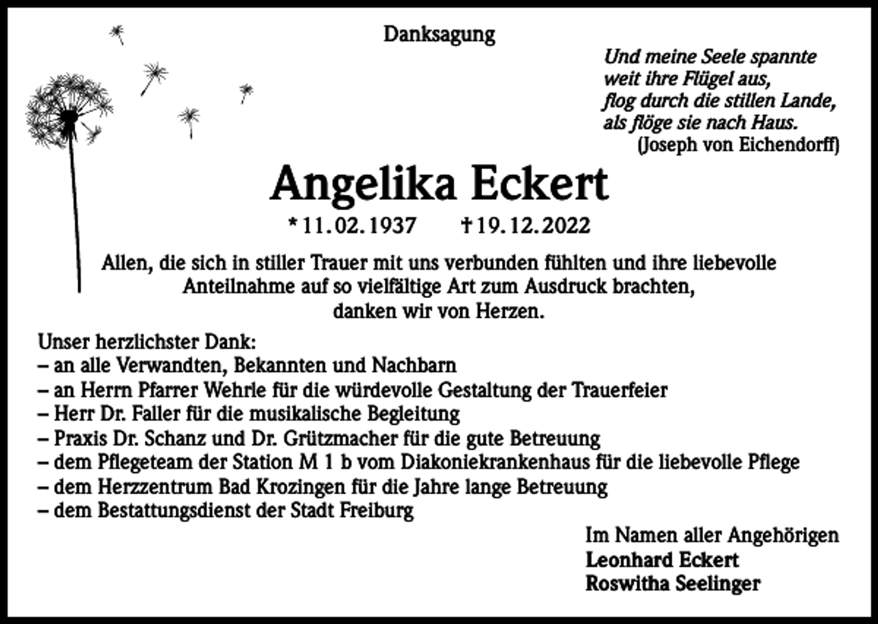 <p>Danksagung</p><p>Und meine Seele spannte<br />weit ihre Flügel aus,<br />flog durch die stillen Lande,<br />als flöge sie nach Haus.<br />(Joseph von Eichendorff)</p><p>Angelika Eckert<br />* 11. 02. 1937 † 19. 12. 2022</p><p>Allen, die sich in stiller Trauer mit uns verbunden fühlten und ihre liebevolle<br />Anteilnahme auf so vielfältige Art zum Ausdruck brachten,<br />danken wir von Herzen.<br />Unser herzlichster Dank:<br />– an alle Verwandten, Bekannten und Nachbarn<br />– an Herrn Pfarrer Wehrle für die würdevolle Gestaltung der Trauerfeier<br />– Herr Dr. Faller für die musikalische Begleitung<br />– Praxis Dr. Schanz und Dr. Grützmacher für die gute Betreuung<br />– dem Pflegeteam der Station M 1 b vom Diakoniekrankenhaus für die liebevolle Pflege<br />– dem Herzzentrum Bad Krozingen für die Jahre lange Betreuung<br />– dem Bestattungsdienst der Stadt Freiburg<br />Im Namen aller Angehörigen<br />Leonhard Eckert<br />Roswitha Seelinger</p>