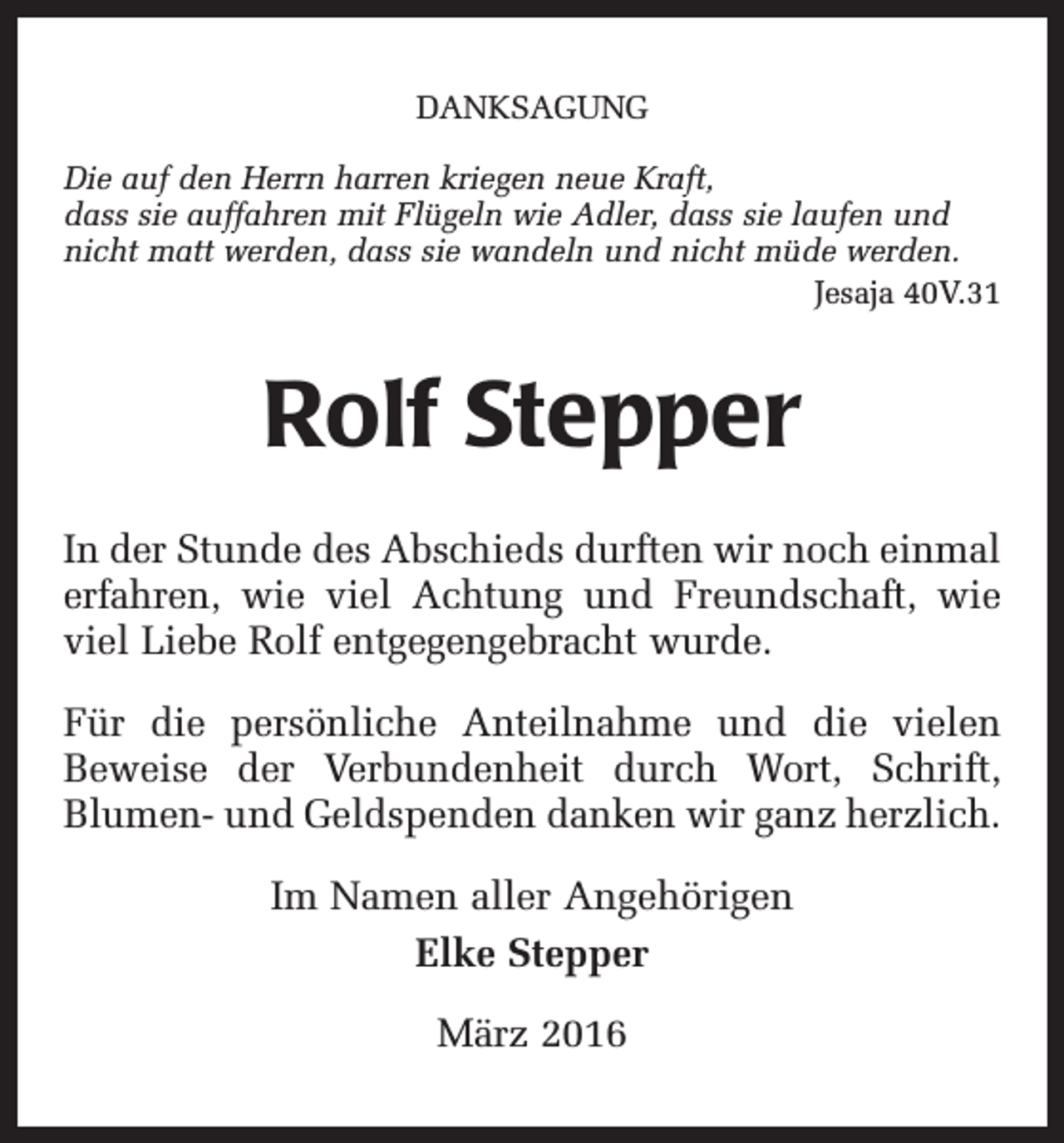 <p>DANKSAGUNG<br />Die auf den Herrn harren kriegen neue Kraft,<br />dass sie auffahren mit Flügeln wie Adler, dass sie laufen und<br />nicht matt werden, dass sie wandeln und nicht müde werden.</p><p>Jesaja 40V.31</p><p>Rolf Stepper<br />In der Stunde des Abschieds durften wir noch einmal<br />erfahren, wie viel Achtung und Freundschaft, wie<br />viel Liebe Rolf entgegengebracht wurde.<br />Für die persönliche Anteilnahme und die vielen<br />Beweise der Verbundenheit durch Wort, Schrift,<br />Blumen- und Geldspenden danken wir ganz herzlich.<br />Im Namen aller Angehörigen<br />Elke Stepper<br />März 2016</p>