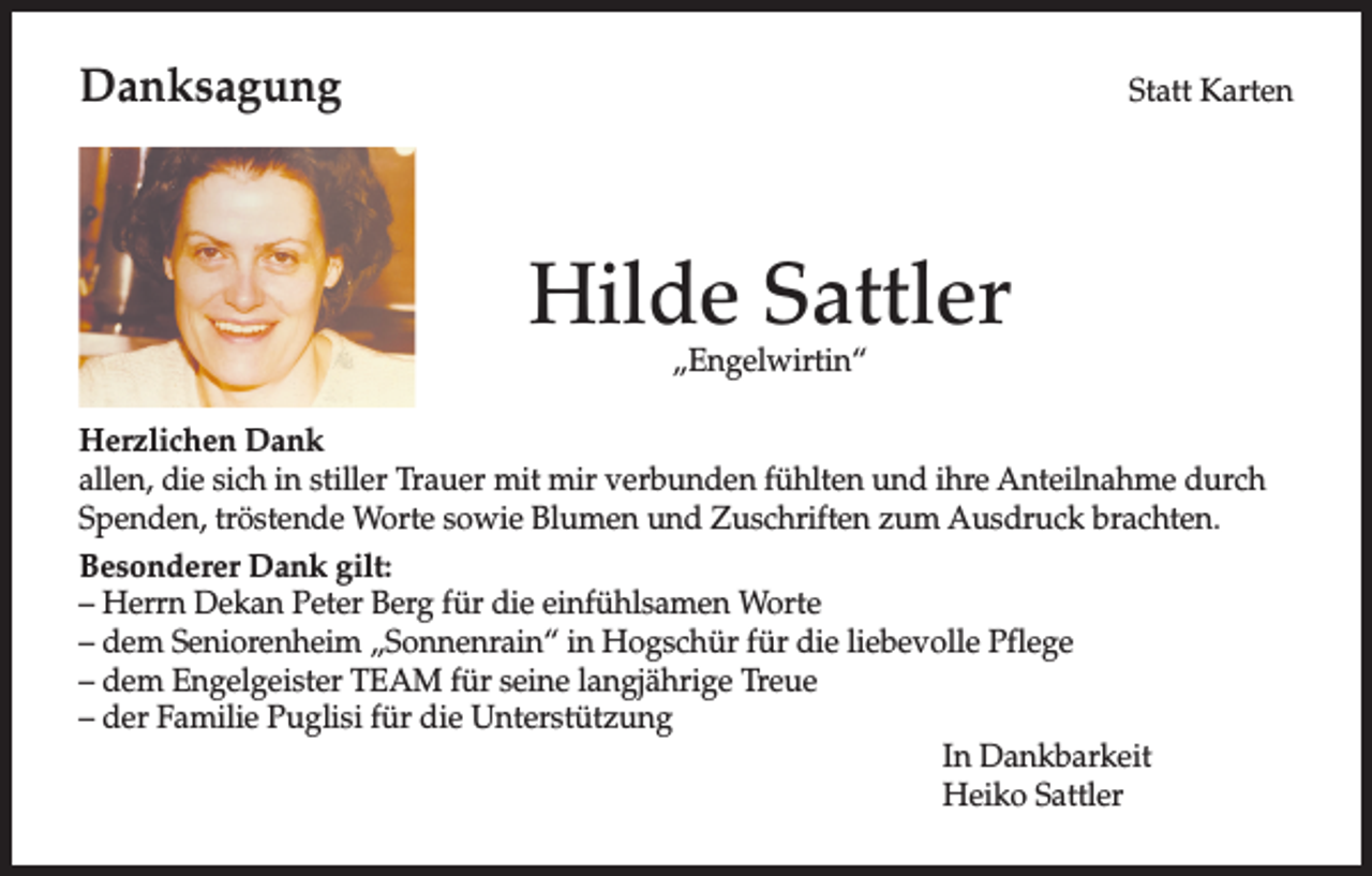 <p>Danksagung</p><p>Statt Karten</p><p>Hilde Sattler<br />„Engelwirtin“</p><p>Herzlichen Dank<br />allen, die sich in stiller Trauer mit mir verbunden fühlten und ihre Anteilnahme durch<br />Spenden, tröstende Worte sowie Blumen und Zuschriften zum Ausdruck brachten.<br />Besonderer Dank gilt:<br />– Herrn Dekan Peter Berg für die einfühlsamen Worte<br />– dem Seniorenheim „Sonnenrain“ in Hogschür für die liebevolle Pflege<br />– dem Engelgeister TEAM für seine langjährige Treue<br />– der Familie Puglisi für die Unterstützung<br />In Dankbarkeit<br />Heiko Sattler</p>
