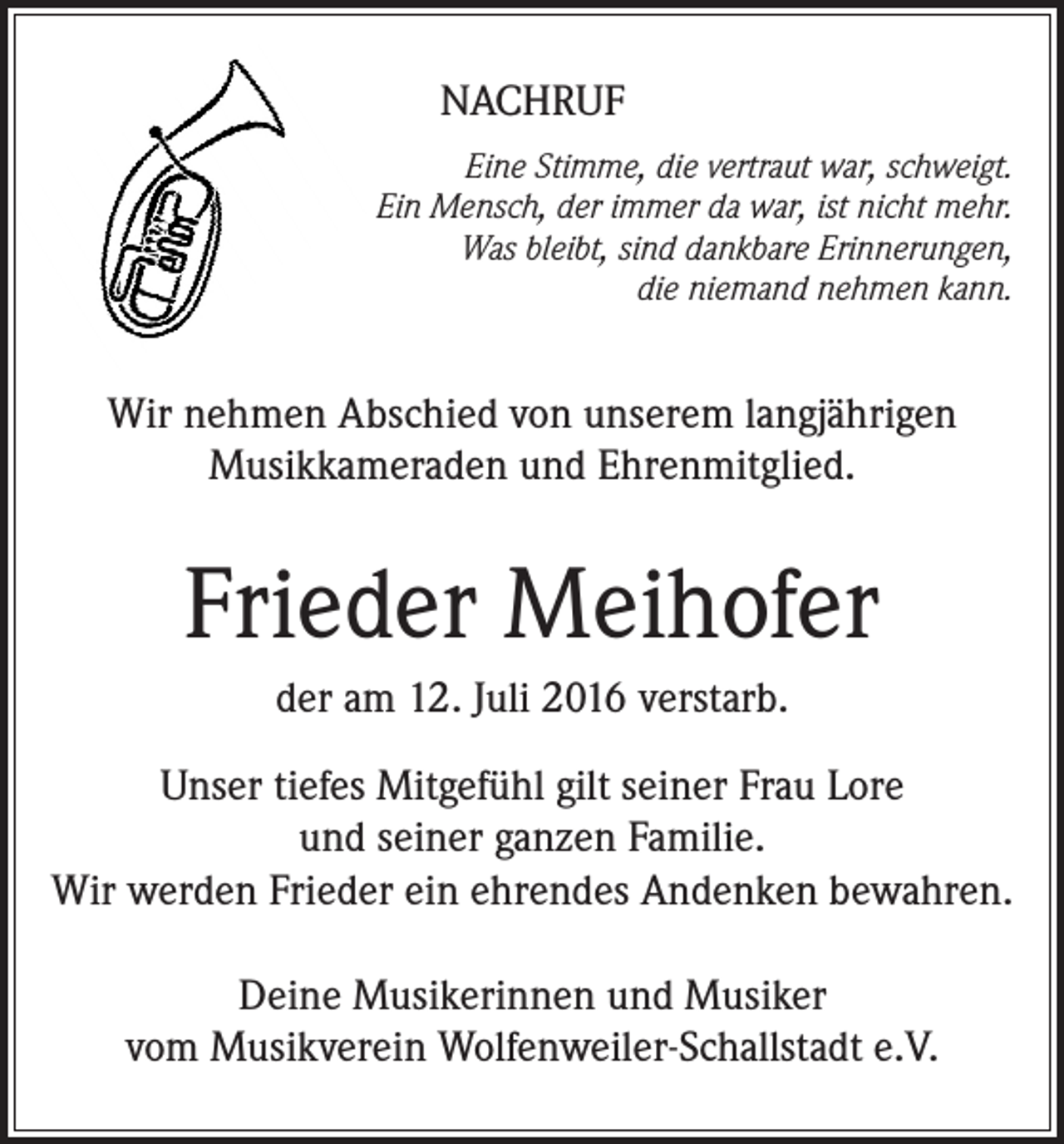 <p>Nachruf<br />Eine Stimme, die vertraut war, schweigt.<br />Ein Mensch, der immer da war, ist nicht mehr.<br />Was bleibt, sind dankbare Erinnerungen,<br />die niemand nehmen kann.</p><p>Wir nehmen Abschied von unserem langjährigen<br />Musikkameraden und Ehrenmitglied.</p><p>Frieder Meihofer<br />der am 12. Juli 2016 verstarb.<br />Unser tiefes Mitgefühl gilt seiner Frau Lore<br />und seiner ganzen Familie.<br />Wir werden Frieder ein ehrendes Andenken bewahren.<br />Deine Musikerinnen und Musiker<br />vom Musikverein Wolfenweiler-Schallstadt e.V.</p>