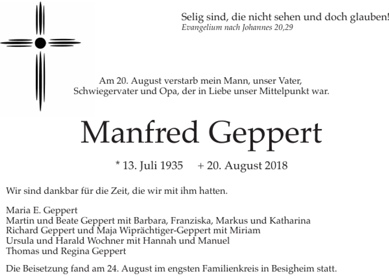 <p>Selig sind, die nicht sehen und doch glauben!<br />Evangelium nach Johannes 20,29</p><p>Am 20. August verstarb mein Mann, unser Vater,<br />Schwiegervater und Opa, der in Liebe unser Mittelpunkt war.</p><p>Manfred Geppert<br />* 13. Juli 1935</p><p>+ 20. August 2018</p><p>Wir sind dankbar für die Zeit, die wir mit ihm hatten.<br />Maria E. Geppert<br />Martin und Beate Geppert mit Barbara, Franziska, Markus und Katharina<br />Richard Geppert und Maja Wiprächtiger-Geppert mit Miriam<br />Ursula und Harald Wochner mit Hannah und Manuel<br />Thomas und Regina Geppert<br />Die Beisetzung fand am 24. August im engsten Familienkreis in Besigheim statt.</p>