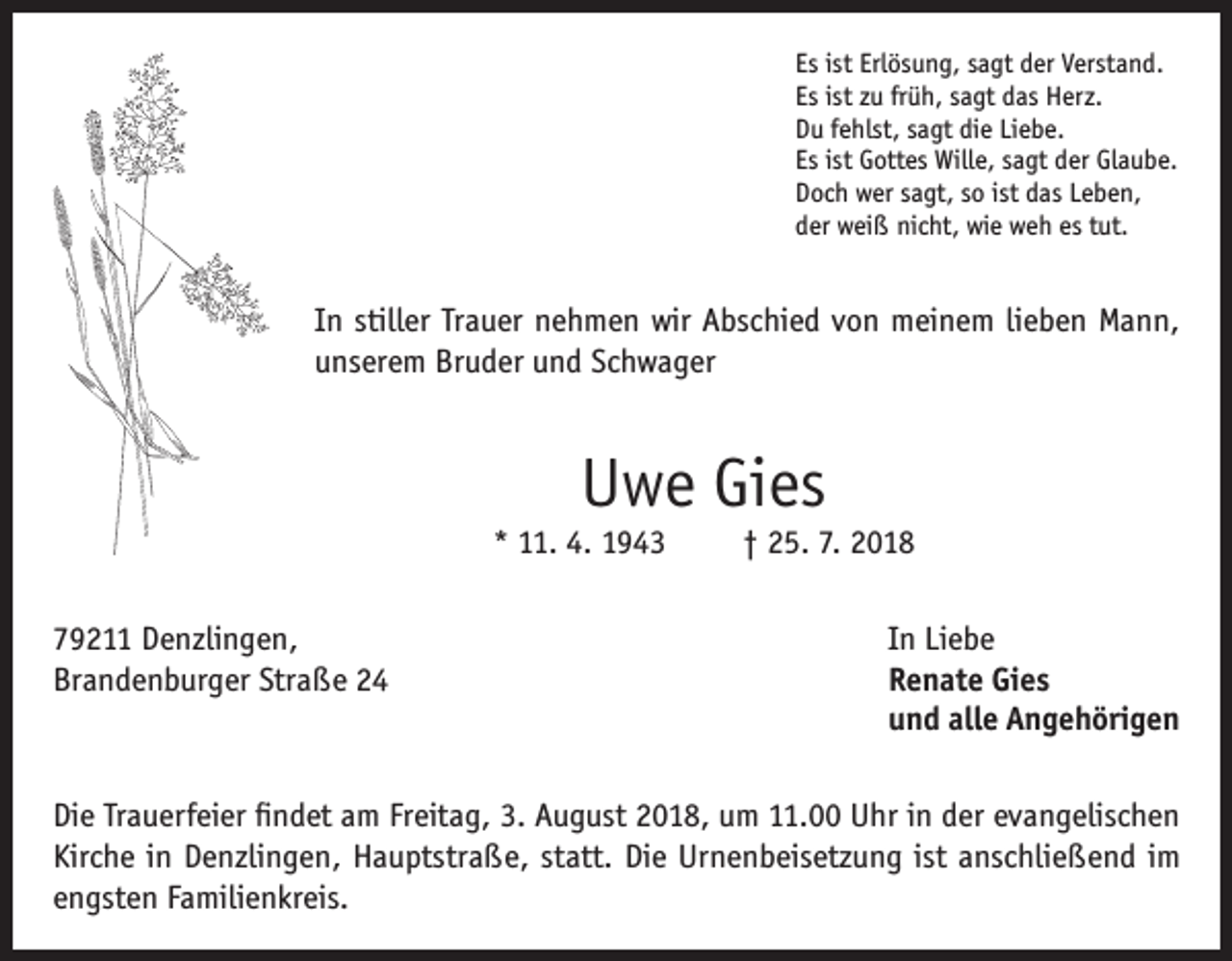 <p>Es ist Erlösung, sagt der Verstand.<br />Es ist zu früh, sagt das Herz.<br />Du fehlst, sagt die Liebe.<br />Es ist Gottes Wille, sagt der Glaube.<br />Doch wer sagt, so ist das Leben,<br />der weiß nicht, wie weh es tut.</p><p>In stiller Trauer nehmen wir Abschied von meinem lieben Mann,<br />unserem Bruder und Schwager</p><p>Uwe Gies</p><p>* 11. 4. 1943</p><p>† 25. 7. 2018</p><p>79211 Denzlingen,<br />In Liebe<br />Brandenburger Straße 24 Renate Gies<br />und alle Angehörigen<br />Die Trauerfeier findet am Freitag, 3. August 2018, um 11.00 Uhr in der evangelischen<br />Kirche in Denzlingen, Hauptstraße, statt. Die Urnenbeisetzung ist anschließend im<br />engsten Familienkreis.</p>