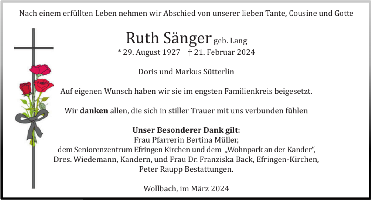 Nach einem erfüllten Leben nehmen wir Abschied von unserer lieben Tante, Cousine und Gotte
Ruth Sänger
geb. Lang
* 29. August 1927 † 21. Februar 2024
Auf eigenen Wunsch haben wir sie im engsten Familienkreis beigesetzt.
Wir danken allen, die sich in stiller Trauer mit uns verbunden fühlen
Frau Pfarrerin Bertina Müller,
dem Seniorenzentrum Efringen Kirchen und dem „Wohnpark an der Kander“,
Dres. Wiedemann, Kandern, und Frau Dr. Franziska Back, Efringen-Kirchen,
Peter Raupp Bestattungen.
Wollbach, im März 2024