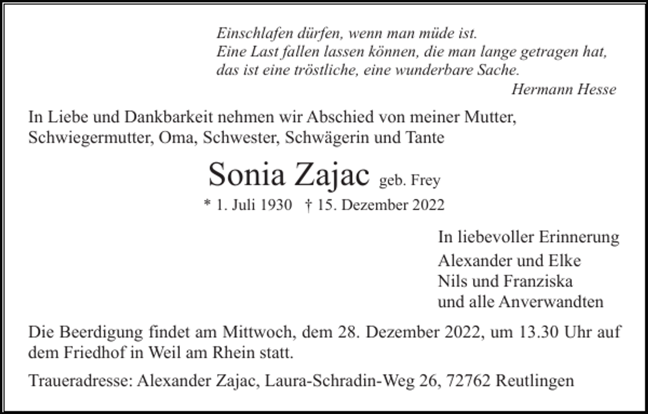 <p>Einschlafen dürfen, wenn man müde ist.<br />Eine Last fallen lassen können, die man lange getragen hat,<br />das ist eine tröstliche, eine wunderbare Sache.<br />Hermann Hesse</p><p>In Liebe und Dankbarkeit nehmen wir Abschied von meiner Mutter,<br />Schwiegermutter, Oma, Schwester, Schwägerin und Tante</p><p>Sonia Zajac geb. Frey<br />* 1. Juli 1930 † 15. Dezember 2022</p><p>In liebevoller Erinnerung<br />Alexander und Elke<br />Nils und Franziska<br />und alle Anverwandten<br />Die Beerdigung findet am Mittwoch, dem 28. Dezember 2022, um 13.30 Uhr auf<br />dem Friedhof in Weil am Rhein statt.<br />Traueradresse: Alexander Zajac, Laura-Schradin-Weg 26, 72762 Reutlingen</p>