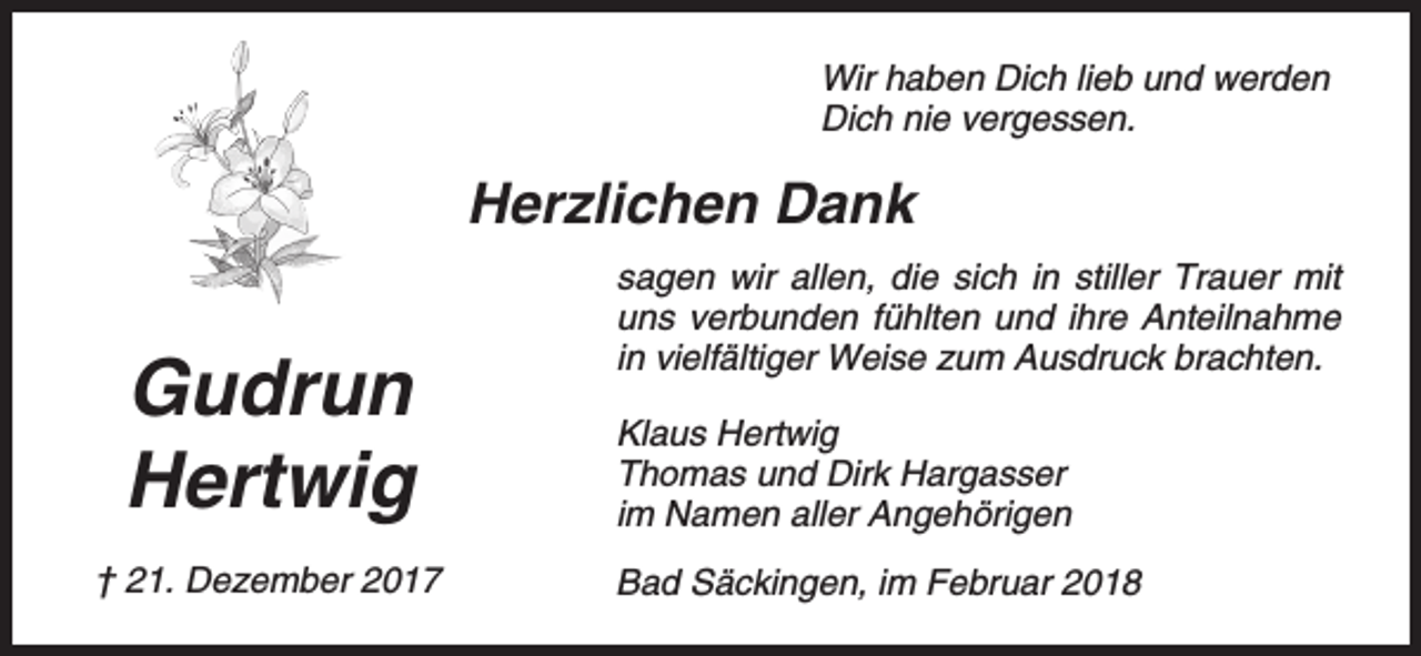 <p>Wir haben Dich lieb und werden<br />Dich nie vergessen.</p><p>Herzlichen Dank</p><p>Gudrun<br />Hertwig<br />† 21. Dezember 2017</p><p>sagen wir allen, die sich in stiller Trauer mit<br />uns verbunden fühlten und ihre Anteilnahme<br />in vielfältiger Weise zum Ausdruck brachten.<br />Klaus Hertwig<br />Thomas und Dirk Hargasser<br />im Namen aller Angehörigen<br />Bad Säckingen, im Februar 2018</p>