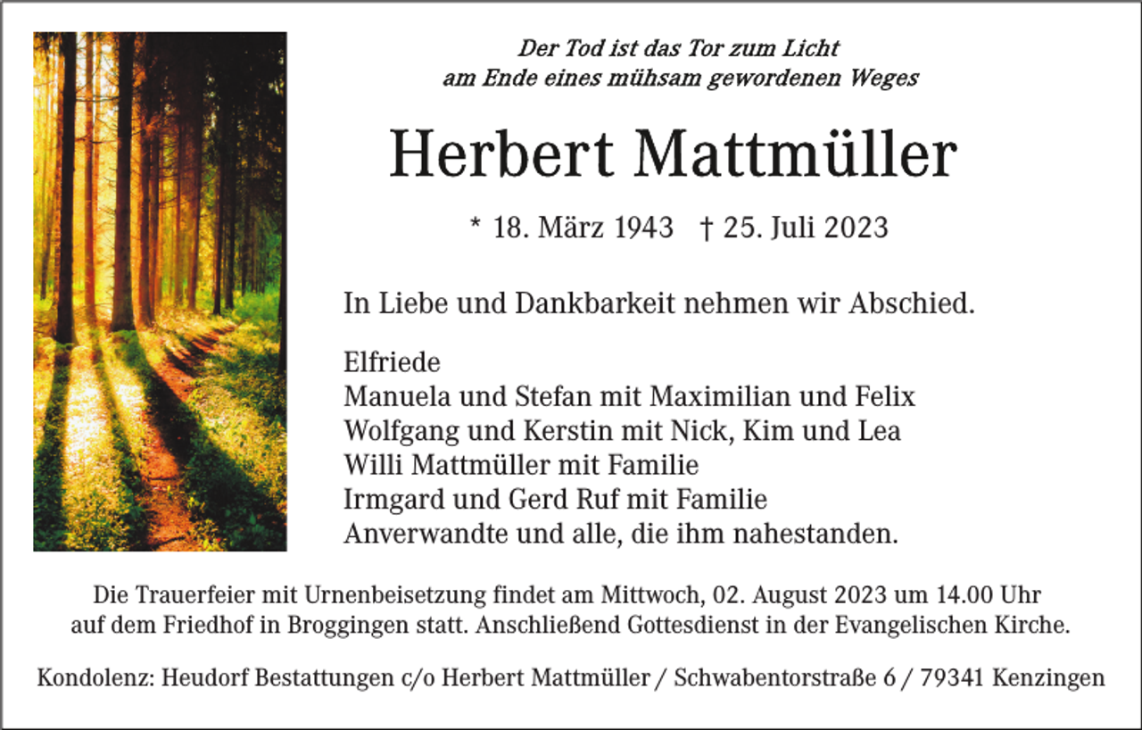 <p>* 18. März 1943 † 25. Juli 2023<br />In Liebe und Dankbarkeit nehmen wir Abschied.<br />Elfriede<br />Manuela und Stefan mit Maximilian und Felix<br />Wolfgang und Kerstin mit Nick, Kim und Lea<br />Willi Mattmüller mit Familie<br />Irmgard und Gerd Ruf mit Familie<br />Anverwandte und alle, die ihm nahestanden.<br />Die Trauerfeier mit Urnenbeisetzung findet am Mittwoch, 02. August 2023 um 14.00 Uhr<br />auf dem Friedhof in Broggingen statt. Anschließend Gottesdienst in der Evangelischen Kirche.<br />Kondolenz: Heudorf Bestattungen c/o Herbert Mattmüller / Schwabentorstraße 6 / 79341 Kenzingen</p>