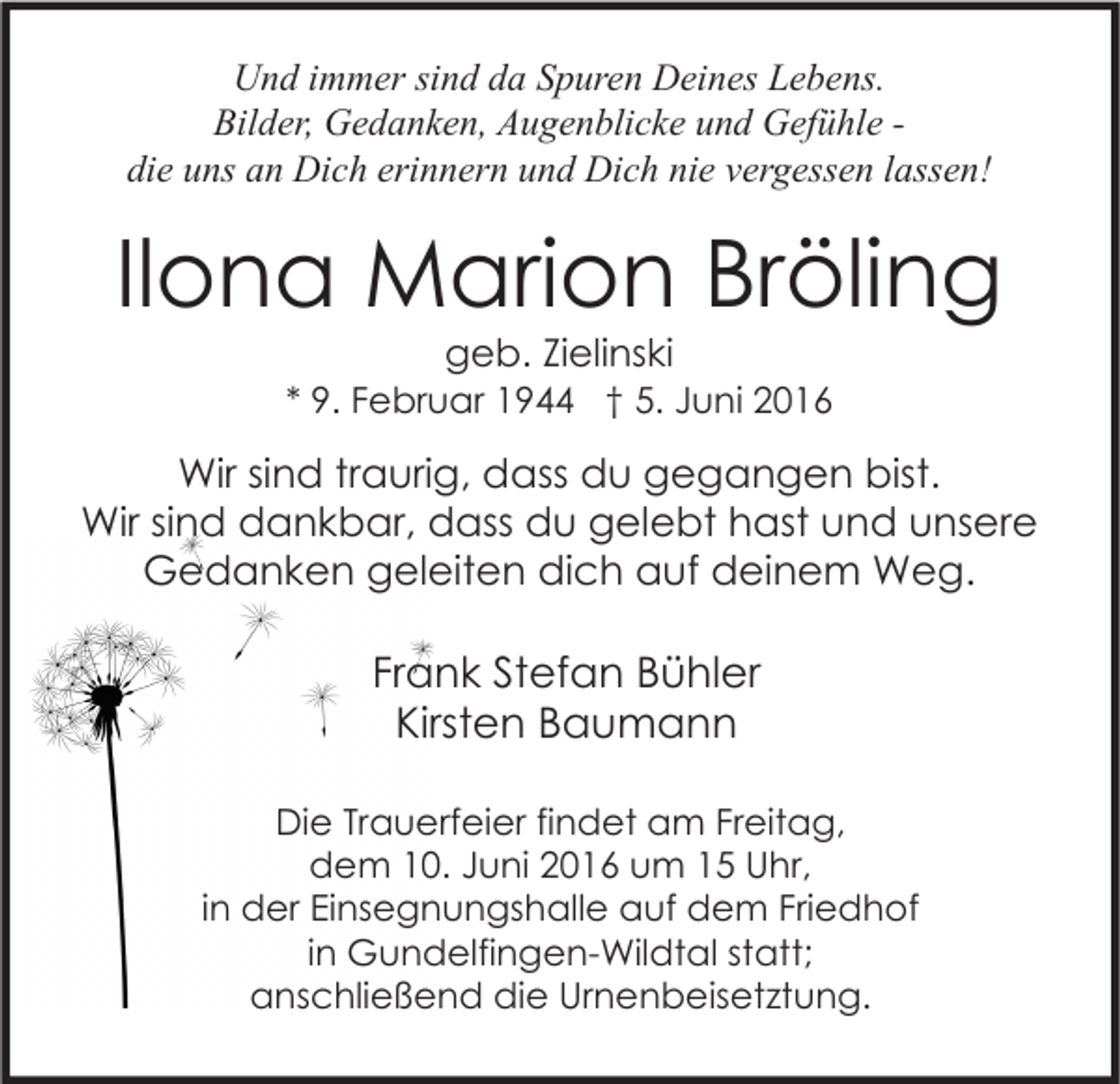 <p>Und immer sind da Spuren Deines Lebens.<br />Bilder, Gedanken, Augenblicke und Gefühle die uns an Dich erinnern und Dich nie vergessen lassen!</p><p>Ilona Marion Bröling<br />geb. Zielinski</p><p>* 9. Februar 1944 † 5. Juni 2016</p><p>Wir sind traurig, dass du gegangen bist.<br />Wir sind dankbar, dass du gelebt hast und unsere<br />Gedanken geleiten dich auf deinem Weg.</p><p>Frank Stefan Bühler<br />Kirsten Baumann<br />Die Trauerfeier findet am Freitag,<br />dem 10. Juni 2016 um 15 Uhr,<br />in der Einsegnungshalle auf dem Friedhof<br />in Gundelfingen-Wildtal statt;<br />anschließend die Urnenbeisetztung.</p>