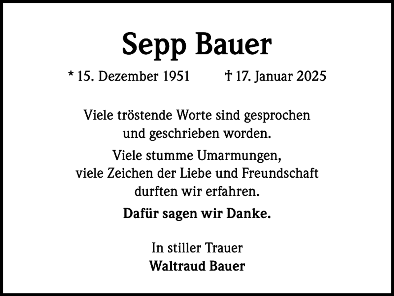 <p>Sepp Bauer<br />* 15. Dezember 1951</p><p>† 17. Januar 2025</p><p>Viele tröstende Worte sind gesprochen<br />und geschrieben worden.<br />Viele stumme Umarmungen,<br />viele Zeichen der Liebe und Freundschaft<br />durften wir erfahren.<br />Dafür sagen wir Danke.<br />In stiller Trauer<br />Waltraud Bauer</p>