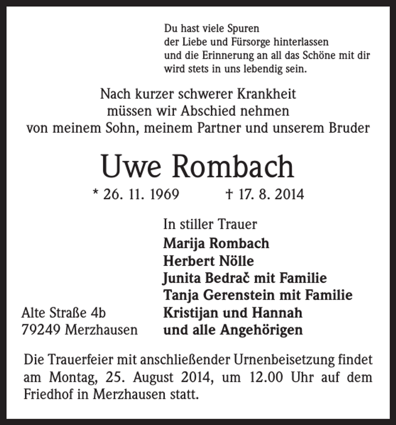 <p>Du hast viele Spuren<br />der Liebe und Fürsorge hinterlassen<br />und die Erinnerung an all das Schöne mit dir<br />wird stets in uns lebendig sein.</p><p>Nach kurzer schwerer Krankheit<br />müssen wir Abschied nehmen<br />von meinem Sohn, meinem Partner und unserem Bruder</p><p>Uwe Rombach</p><p>* 26. 11. 1969 † 17. 8. 2014<br />In stiller Trauer<br />Marija Rombach<br />Herbert Nölle<br />Junita Bedrac mit Familie<br />Tanja Gerenstein mit Familie<br />Kristijan und Hannah<br />und alle Angehörigen<br />v</p><p>Alte Straße 4b<br />79249 Merzhausen</p><p>Die Trauerfeier mit anschließender Urnenbeisetzung findet<br />am Montag, 25. August 2014, um 12.00 Uhr auf dem<br />­Friedhof in Merzhausen statt.</p>