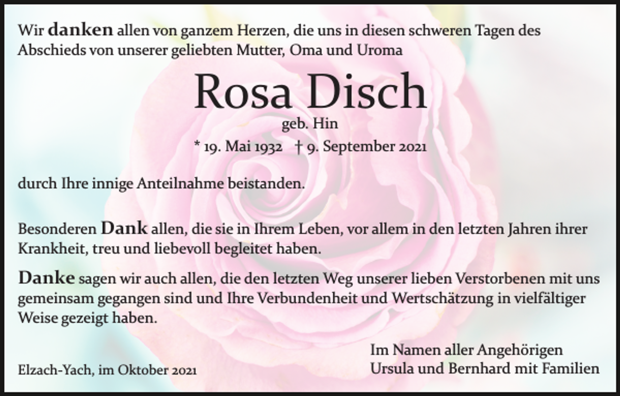 <p>Wir danken allen von ganzem Herzen, die uns in diesen schweren Tagen des<br />Abschieds von unserer geliebten Mutter, Oma und Uroma</p><p>Rosa Disch<br />geb. Hin<br />* 19. Mai 1932 † 9. September 2021</p><p>durch Ihre innige Anteilnahme beistanden.<br />Besonderen Dank allen, die sie in Ihrem Leben, vor allem in den letzten Jahren ihrer<br />Krankheit, treu und liebevoll begleitet haben.</p><p>Danke sagen wir auch allen, die den letzten Weg unserer lieben Verstorbenen mit uns<br />gemeinsam gegangen sind und Ihre Verbundenheit und Wertschätzung in vielfältiger<br />Weise gezeigt haben.<br />Elzach­Yach, im Oktober 2021</p><p>Im Namen aller Angehörigen<br />Ursula und Bernhard mit Familien</p>