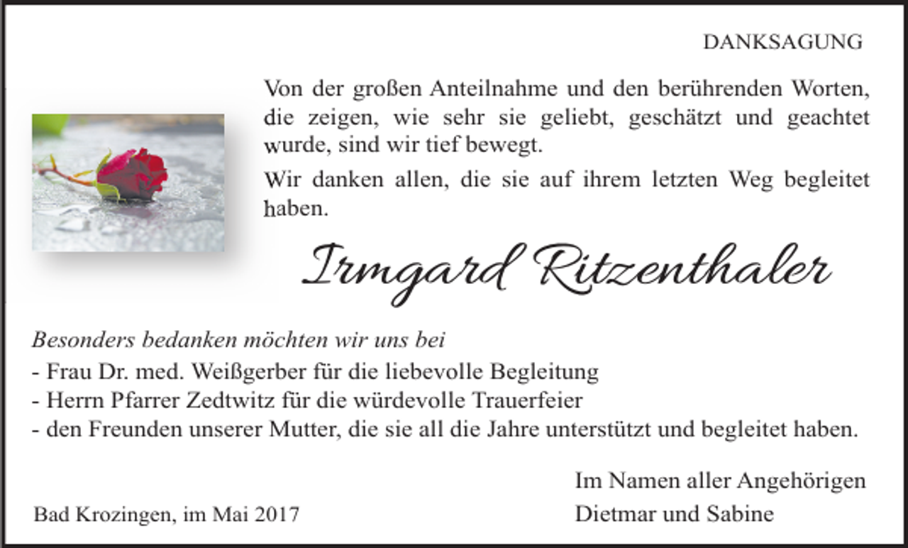 <p>DANKSAGUNG</p><p>Von der großen Anteilnahme und den berührenden Worten,<br />die zeigen, wie sehr sie geliebt, geschätzt und geachtet<br />wurde, sind wir tief bewegt.<br />Wir danken allen, die sie auf ihrem letzten Weg begleitet<br />haben.</p><p>Irmgard Ritzenthaler<br />Besonders bedanken möchten wir uns bei<br />- Frau Dr. med. Weißgerber für die liebevolle Begleitung<br />- Herrn Pfarrer Zedtwitz für die würdevolle Trauerfeier<br />- den Freunden unserer Mutter, die sie all die Jahre unterstützt und begleitet haben.<br />Bad Krozingen, im Mai 2017</p><p>Im Namen aller Angehörigen<br />Dietmar und Sabine</p>