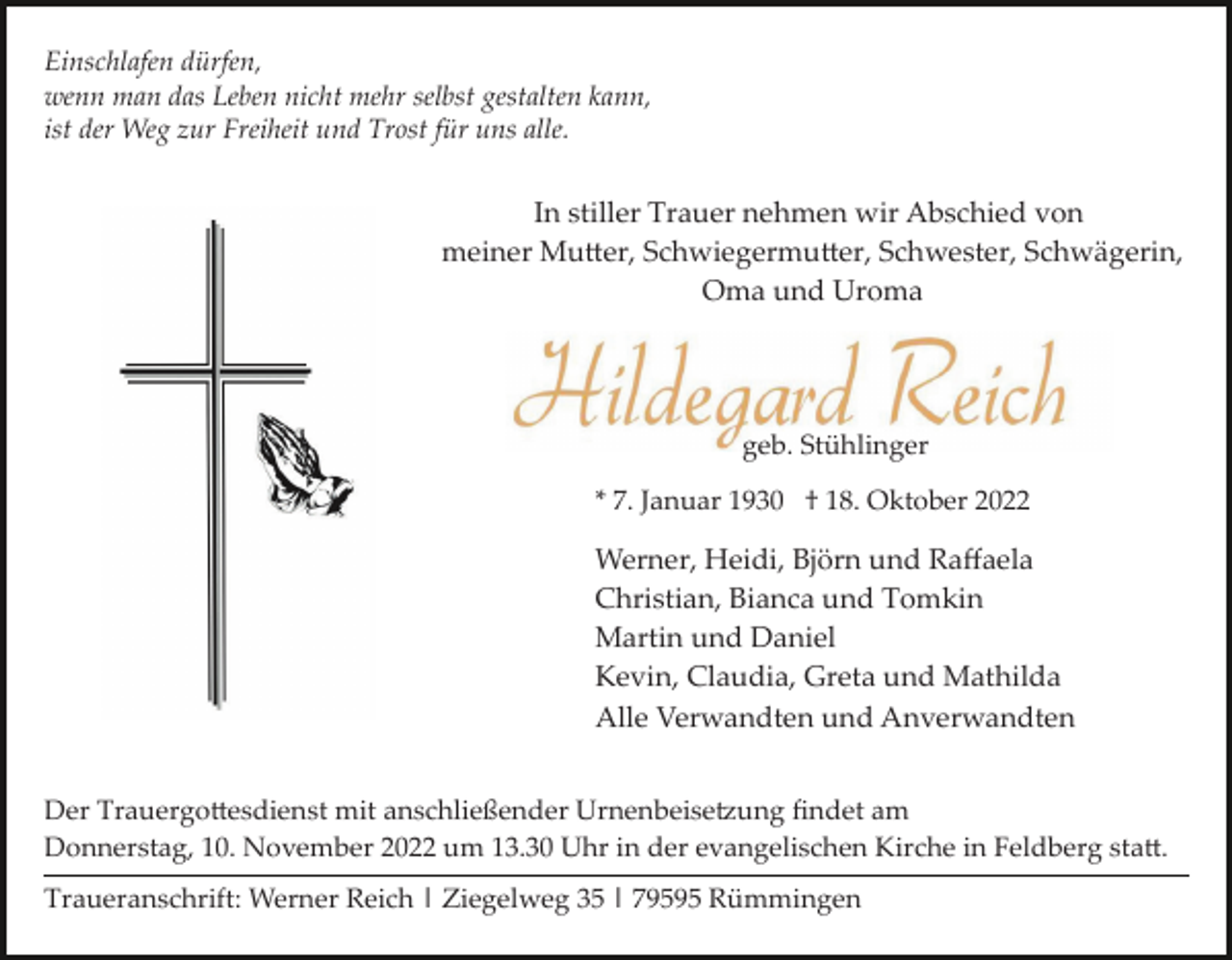 <p>Einschlafen dürfen,<br />wenn man das Leben nicht mehr selbst gestalten kann,<br />ist der Weg zur Freiheit und Trost für uns alle.</p><p>In stiller Trauer nehmen wir Abschied von<br />meiner Mutter, Schwiegermutter, Schwester, Schwägerin,<br />Oma und Uroma</p><p>geb. Stühlinger<br />* 7. Januar 1930 † 18. Oktober 2022</p><p>Werner, Heidi, Björn und Raﬀaela<br />Christian, Bianca und Tomkin<br />Martin und Daniel<br />Kevin, Claudia, Greta und Mathilda<br />Alle Verwandten und Anverwandten<br />Der Trauergottesdienst mit anschließender Urnenbeisetzung ﬁndet am<br />Donnerstag, 10. November 2022 um 13.30 Uhr in der evangelischen Kirche in Feldberg statt.<br />Traueranschrift: Werner Reich | Ziegelweg 35 | 79595 Rümmingen</p>