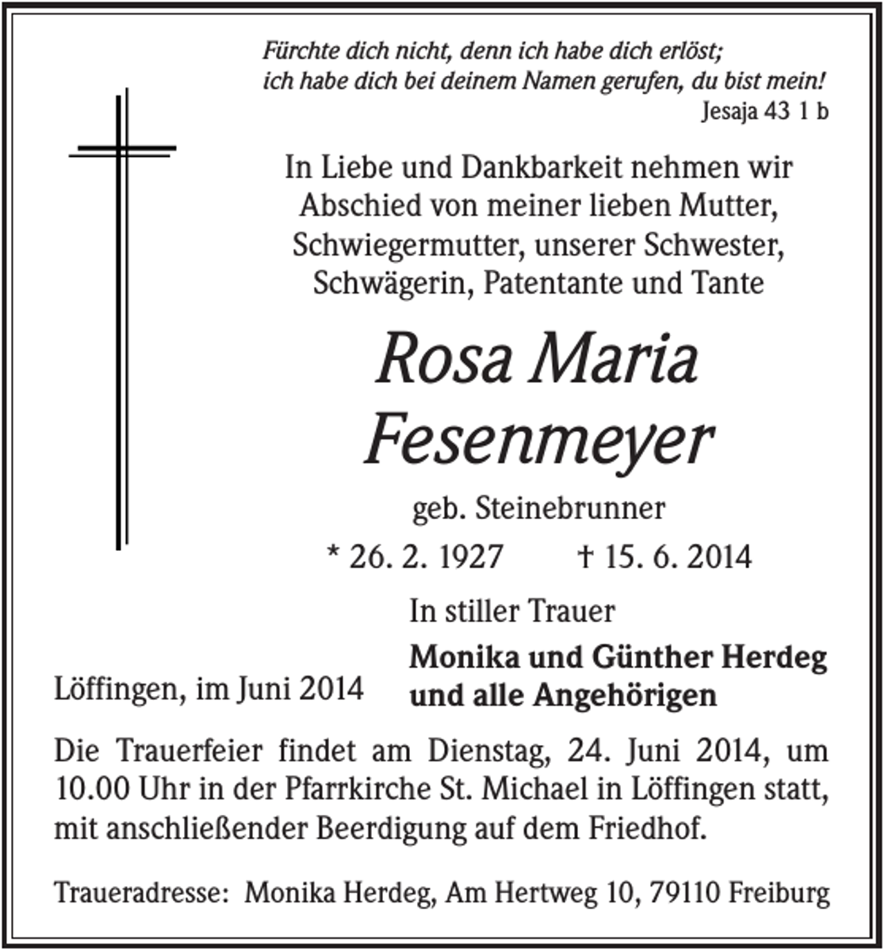 <p>Fürchte dich nicht, denn ich habe dich erlöst;<br />ich habe dich bei deinem Namen gerufen, du bist mein!<br />Jesaja 43 1 b</p><p>In Liebe und Dankbarkeit nehmen wir<br />Abschied von meiner lieben Mutter,<br />Schwiegermutter, unserer Schwester,<br />Schwägerin, Patentante und Tante</p><p>Rosa Maria<br />Fesenmeyer<br />geb. Steinebrunner<br />* 26. 2. 1927<br />† 15. 6. 2014</p><p>Löffingen, im Juni 2014</p><p>In stiller Trauer<br />Monika und Günther Herdeg<br />und alle Angehörigen</p><p>Die Trauerfeier findet am Dienstag, 24. Juni 2014, um<br />10.00 Uhr in der Pfarrkirche St. Michael in Löffingen statt,<br />mit anschließender Beerdigung auf dem Friedhof.<br />Traueradresse: Monika Herdeg, Am Hertweg 10, 79110 Freiburg</p>