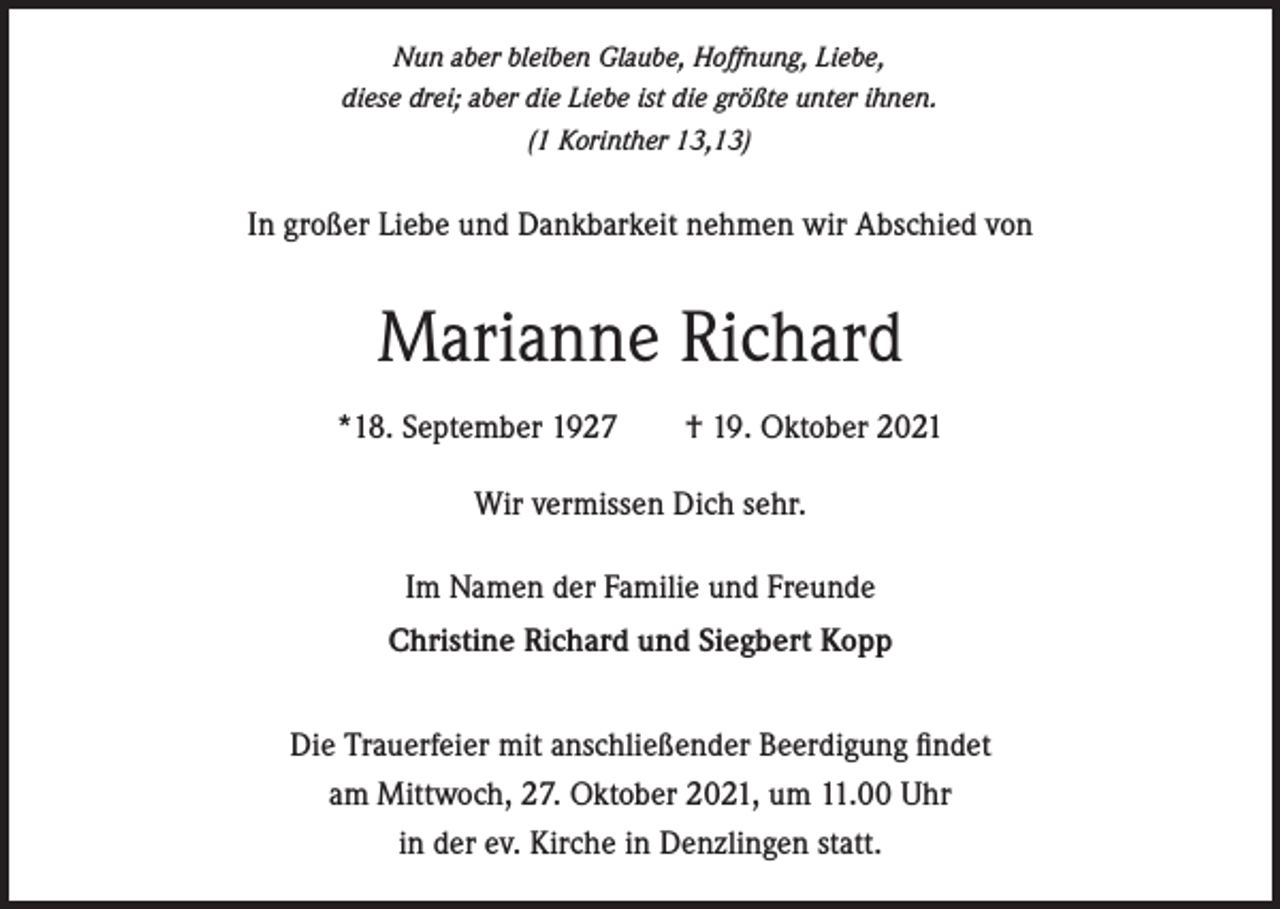 <p>Nun aber bleiben Glaube, Hoffnung, Liebe,<br />diese drei; aber die Liebe ist die größte unter ihnen.<br />(1 Korinther 13,13)</p><p>In großer Liebe und Dankbarkeit nehmen wir Abschied von</p><p>Marianne Richard<br />*18. September 1927 † 19. Oktober 2021<br />Wir vermissen Dich sehr.<br />Im Namen der Familie und Freunde<br />Christine Richard und Siegbert Kopp<br />Die Trauerfeier mit anschließender Beerdigung findet<br />am Mittwoch, 27. Oktober 2021, um 11.00 Uhr<br />in der ev. Kirche in Denzlingen statt.</p>