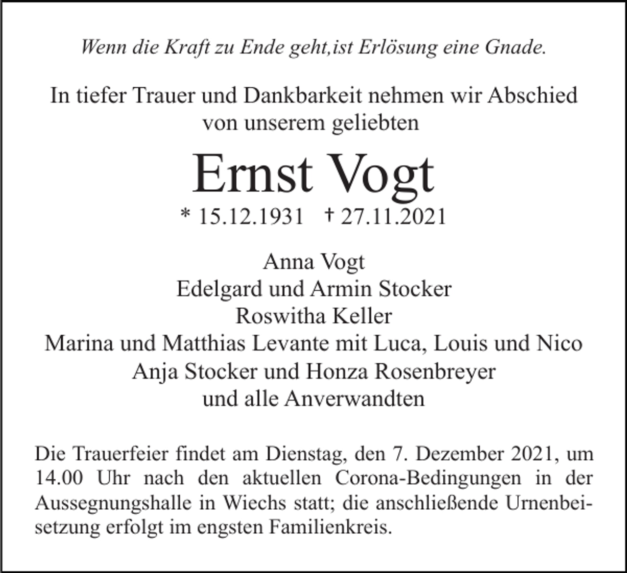 <p>Wenn die Kraft zu Ende geht,ist Erlösung eine Gnade.</p><p>In tiefer Trauer und Dankbarkeit nehmen wir Abschied<br />von unserem geliebten</p><p>Ernst Vogt<br />* 15.12.1931 † 27.11.2021<br />Anna Vogt<br />Edelgard und Armin Stocker<br />Roswitha Keller<br />Marina und Matthias Levante mit Luca, Louis und Nico<br />Anja Stocker und Honza Rosenbreyer<br />und alle Anverwandten<br />Die Trauerfeier findet am Dienstag, den 7. Dezember 2021, um<br />14.00 Uhr nach den aktuellen Corona-Bedingungen in der<br />Aussegnungshalle in Wiechs statt; die anschließende Urnenbeisetzung erfolgt im engsten Familienkreis.</p>
