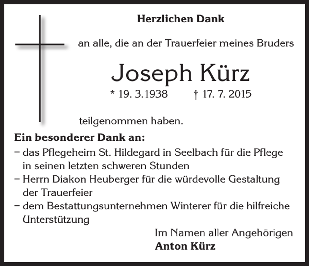 <p>Herzlichen Dank<br />an alle, die an der Trauerfeier meines Bruders</p><p>Joseph Kürz<br />* 19. 3.1938</p><p>† 17. 7. 2015</p><p>teilgenommen haben.<br />Ein besonderer Dank an:<br />– das Pflegeheim St. Hildegard in Seelbach für die Pflege<br />in seinen letzten schweren Stunden<br />– Herrn Diakon Heuberger für die würdevolle Gestaltung<br />der Trauerfeier<br />– dem Bestattungsunternehmen Winterer für die hilfreiche<br />Unterstützung</p><p>Im Namen aller Angehörigen</p><p>Anton Kürz</p>