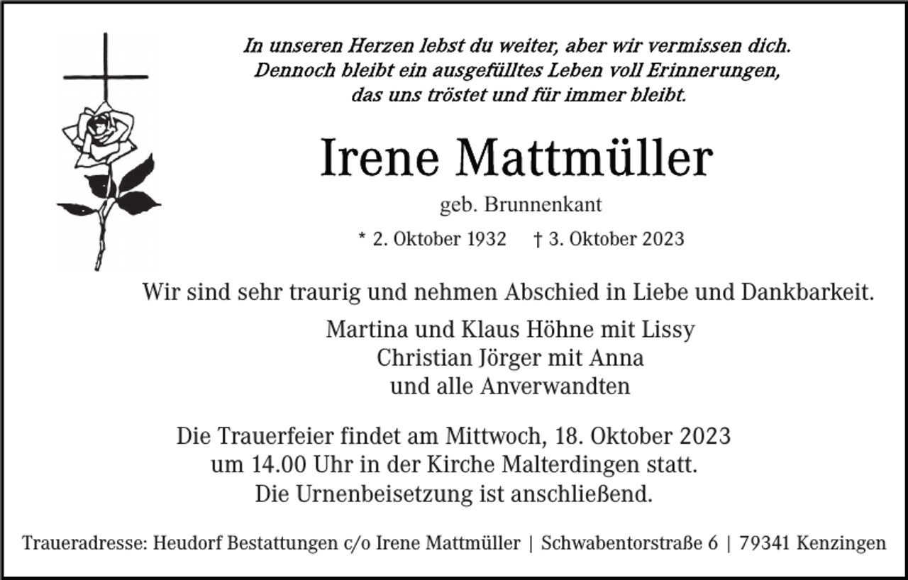 <p>geb. Brunnenkant<br />* 2. Oktober 1932</p><p>† 3. Oktober 2023</p><p>Wir sind sehr traurig und nehmen Abschied in Liebe und Dankbarkeit.<br />Martina und Klaus Höhne mit Lissy<br />Christian Jörger mit Anna<br />und alle Anverwandten<br />Die Trauerfeier findet am Mittwoch, 18. Oktober 2023<br />um 14.00 Uhr in der Kirche Malterdingen statt.<br />Die Urnenbeisetzung ist anschließend.<br />Traueradresse: Heudorf Bestattungen c/o Irene Mattmüller | Schwabentorstraße 6 | 79341 Kenzingen</p>