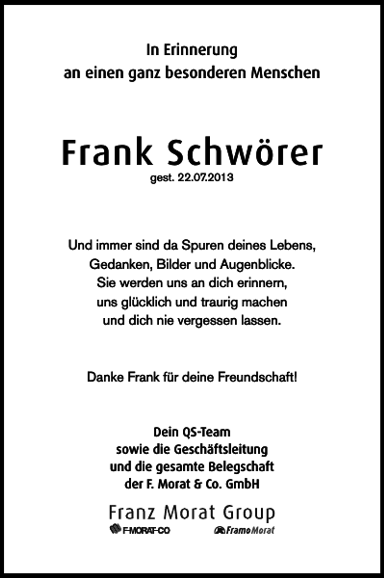 <p>In Erinnerung<br />an einen ganz besonderen Menschen</p><p>Frank Schwörer<br />gest. 22.07.2013</p><p>Und immer sind da Spuren deines Lebens,<br />Gedanken, Bilder und Augenblicke.<br />Sie werden uns an dich erinnern,<br />uns glücklich und traurig machen<br />und dich nie vergessen lassen.</p><p>Danke Frank für deine Freundschaft!</p><p>Dein QS-Team<br />sowie die Geschäftsleitung<br />und die gesamte Belegschaft<br />der F. Morat &amp; Co. GmbH</p>