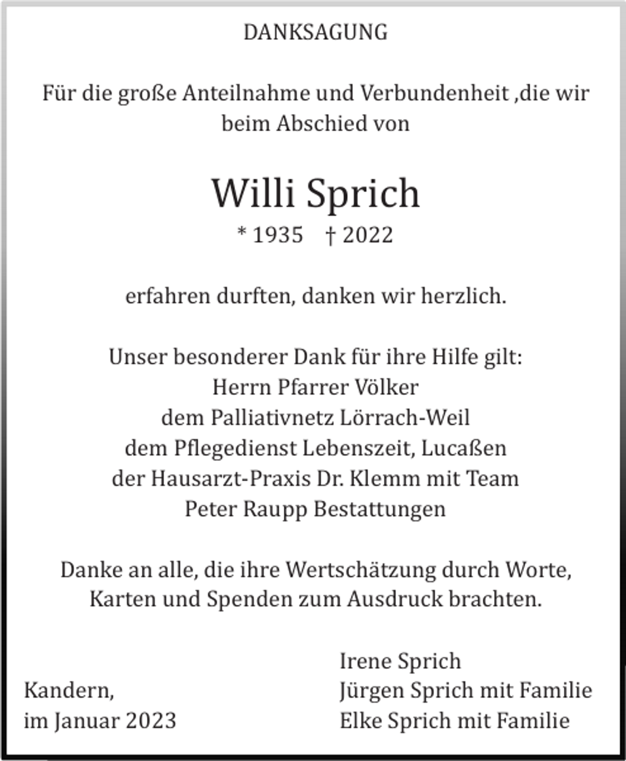 <p>DANKSAGUNG<br />Fü r die große Anteilnahme und Verbundenheit ,die wir<br />beim Abschied von</p><p>Willi Sprich<br />* 1935 † 2022<br />erfahren durften, danken wir herzlich.<br />Unser besonderer Dank fü r ihre Hilfe gilt:<br />Herrn Pfarrer Vö lker<br />dem Palliativnetz Lö rrach-Weil<br />dem Pflegedienst Lebenszeit, Lucaßen<br />der Hausarzt-Praxis Dr. Klemm mit Team<br />Peter Raupp Bestattungen<br />Danke an alle, die ihre Wertschä tzung durch Worte,<br />Karten und Spenden zum Ausdruck brachten.</p><p>Kandern,<br />im Januar 2023</p><p>Irene Sprich<br />Jü rgen Sprich mit Familie<br />Elke Sprich mit Familie</p>