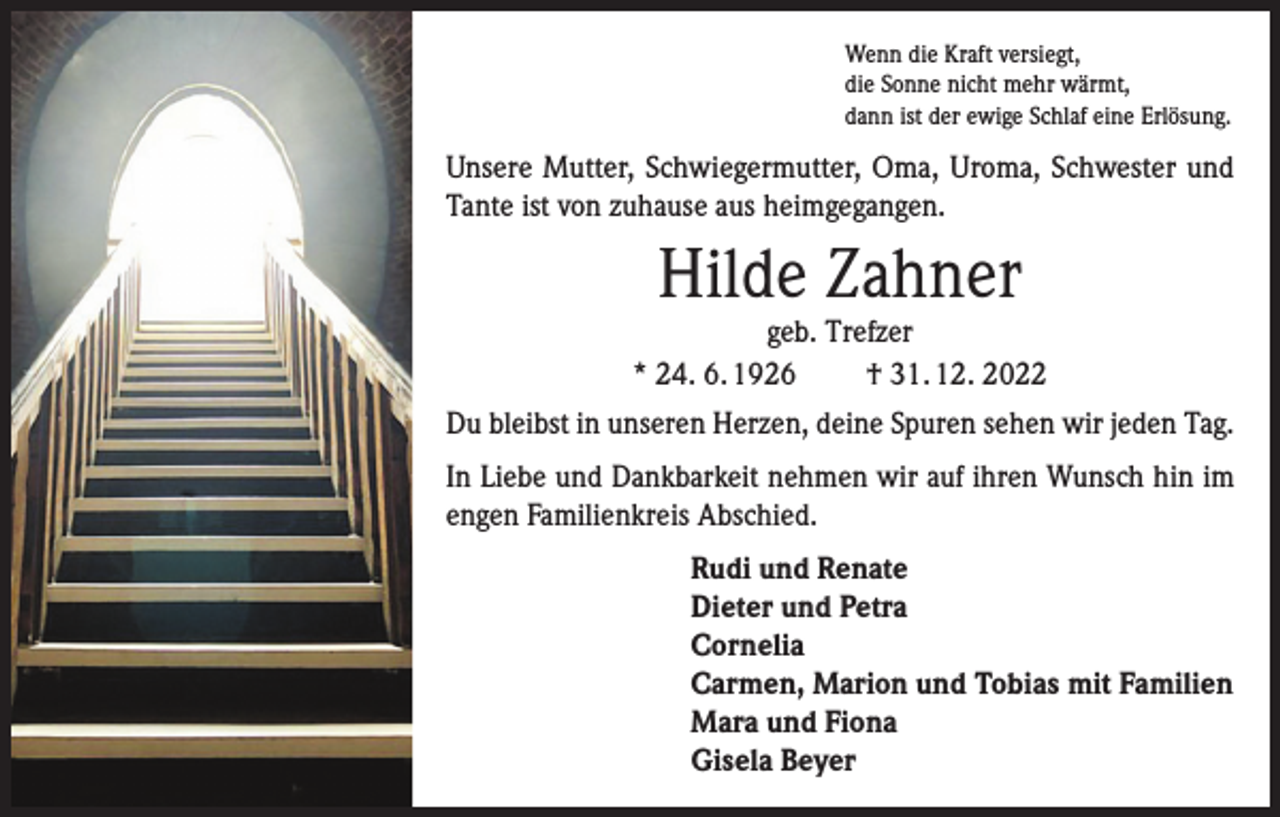 <p>Wenn die Kraft versiegt,<br />die Sonne nicht mehr wärmt,<br />dann ist der ewige Schlaf eine Erlösung.</p><p>Unsere Mutter, Schwiegermutter, Oma, Uroma, Schwester und<br />Tante ist von zuhause aus heimgegangen.</p><p>Hilde Zahner</p><p>geb. Trefzer<br />* 24. 6. 1926<br />† 31. 12. 2022<br />Du bleibst in unseren Herzen, deine Spuren sehen wir jeden Tag.<br />In Liebe und Dankbarkeit nehmen wir auf ihren Wunsch hin im<br />engen Familienkreis Abschied.<br />Rudi und Renate<br />Dieter und Petra<br />Cornelia<br />Carmen, Marion und Tobias mit Familien<br />Mara und Fiona<br />Gisela Beyer</p>
