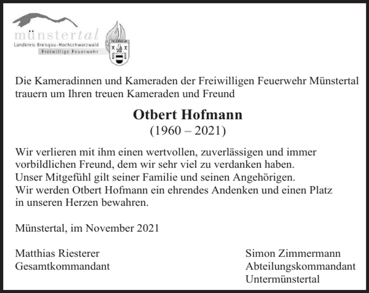 <p>Die Kameradinnen und Kameraden der Freiwilligen Feuerwehr Münstertal<br />trauern um Ihren treuen Kameraden und Freund</p><p>Otbert Hofmann<br />(1960 – 2021)<br />Wir verlieren mit ihm einen wertvollen, zuverlässigen und immer<br />vorbildlichen Freund, dem wir sehr viel zu verdanken haben.<br />Unser Mitgefühl gilt seiner Familie und seinen Angehörigen.<br />Wir werden Otbert Hofmann ein ehrendes Andenken und einen Platz<br />in unseren Herzen bewahren.<br />Münstertal, im November 2021<br />Matthias Riesterer<br />Gesamtkommandant</p><p>Simon Zimmermann<br />Abteilungskommandant<br />Untermünstertal</p>