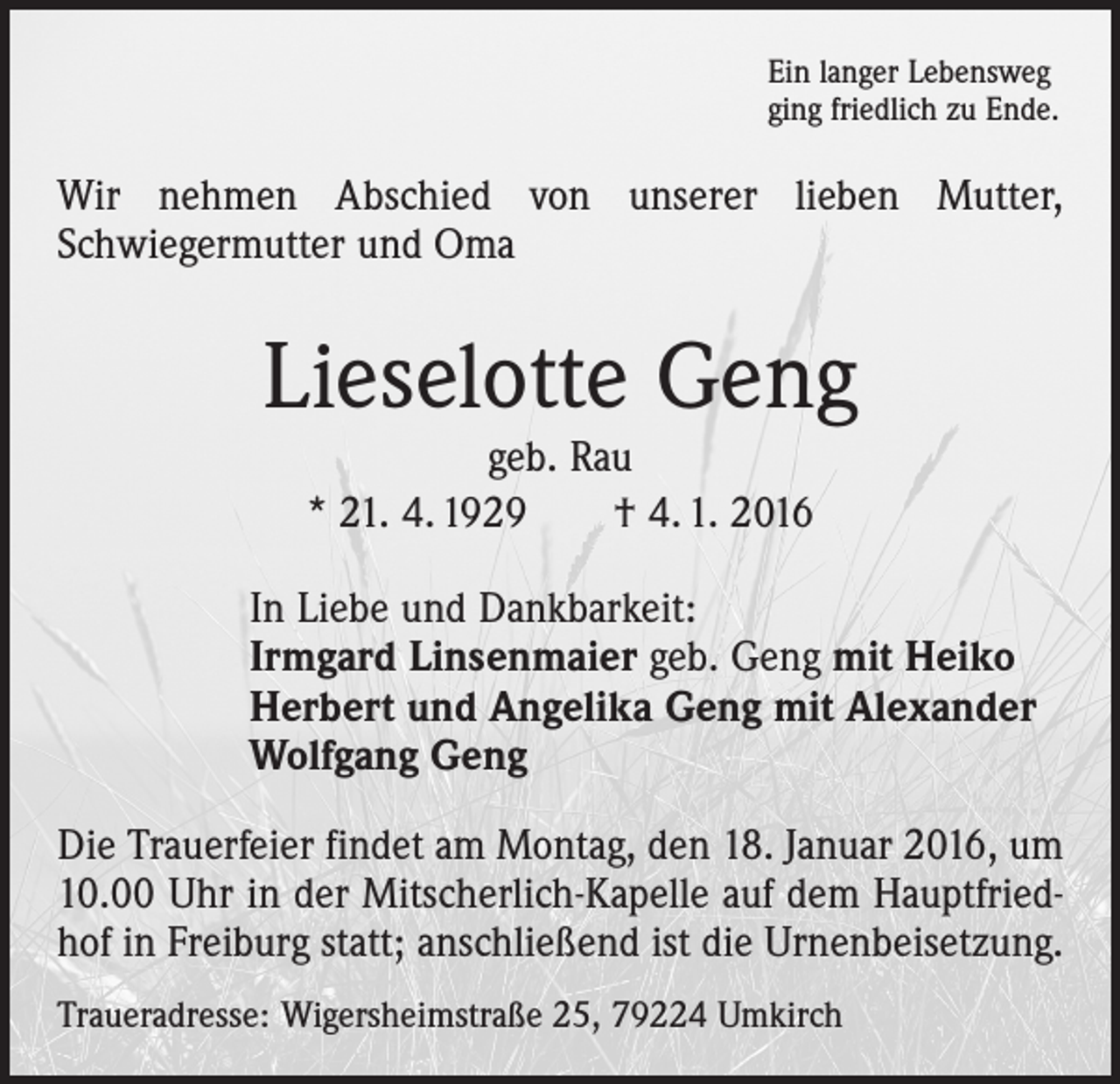 <p>Ein langer Lebensweg<br />ging friedlich zu Ende.</p><p>Wir nehmen Abschied von unserer lieben Mutter,<br />­Schwiegermutter und Oma</p><p>Lieselotte Geng<br />geb. Rau<br />* 21. 4. 1929 † 4. 1. 2016<br />In Liebe und Dankbarkeit:<br />Irmgard Linsenmaier geb. Geng mit Heiko<br />Herbert und Angelika Geng mit Alexander<br />Wolfgang Geng<br />Die Trauerfeier findet am Montag, den 18. Januar 2016, um<br />10.00 Uhr in der Mitscherlich-Kapelle auf dem Hauptfriedhof in Freiburg statt; anschließend ist die Urnenbeisetzung.<br />Traueradresse: Wigersheimstraße 25, 79224 Umkirch</p>