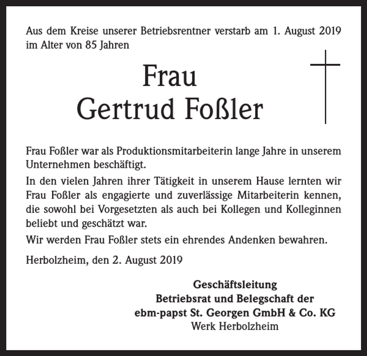 <p>Aus dem Kreise unserer Betriebsrentner verstarb am 1. August 2019<br />im Alter von 85 Jahren</p><p>Frau<br />Gertrud Foßler<br />Frau Foßler war als Produktionsmitarbeiterin lange Jahre in unserem<br />Unternehmen beschäftigt.<br />In den vielen Jahren ihrer Tätigkeit in unserem Hause lernten wir<br />Frau Foßler als engagierte und zuverlässige Mitarbeiterin kennen,<br />die sowohl bei Vorgesetzten als auch bei Kollegen und Kolleginnen<br />beliebt und geschätzt war.<br />Wir werden Frau Foßler stets ein ehrendes Andenken bewahren.<br />Herbolzheim, den 2. August 2019<br />Geschäftsleitung<br />Betriebsrat und Belegschaft der<br />ebm-papst St. Georgen GmbH &amp; Co. KG<br />Werk Herbolzheim</p>