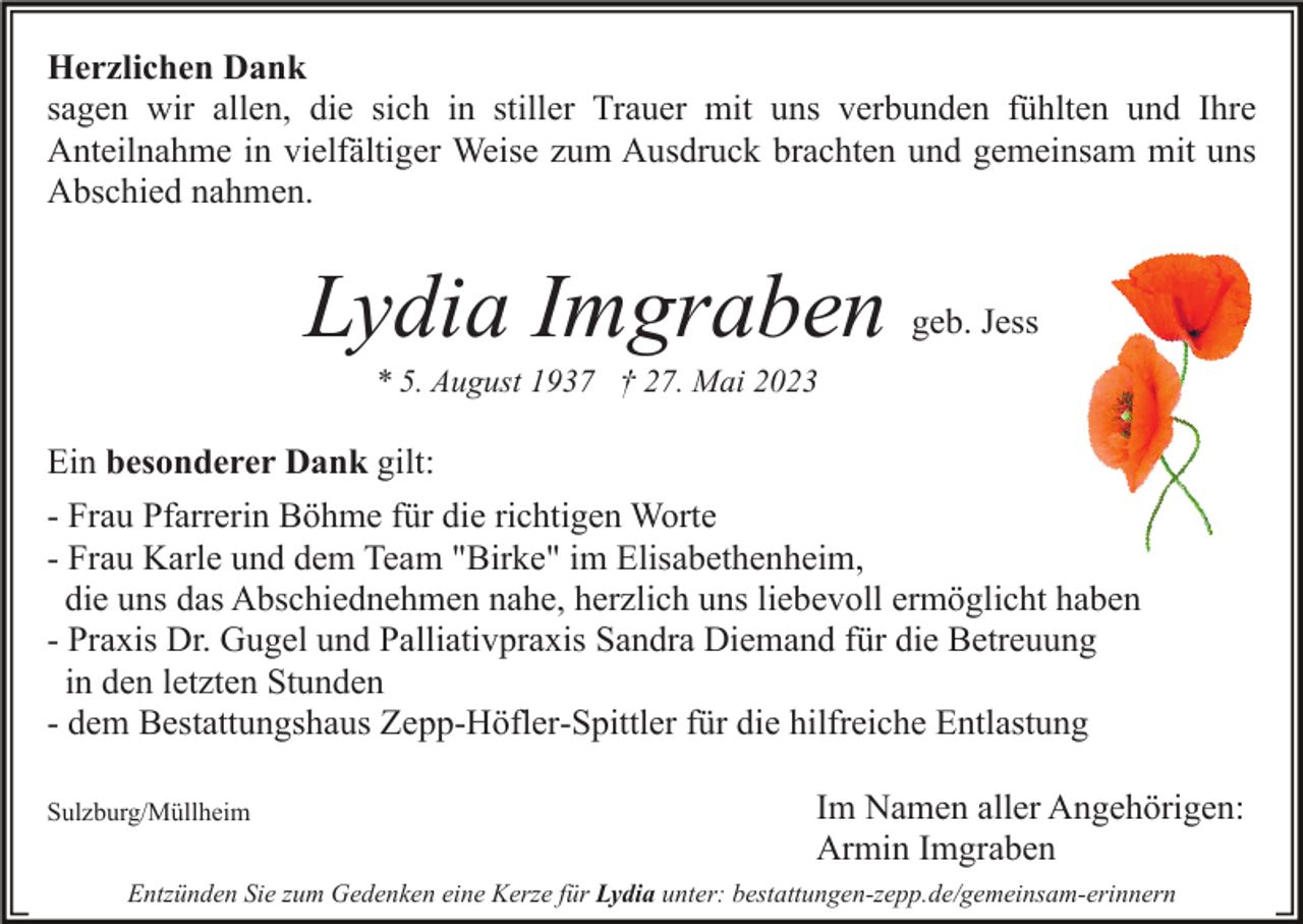 <p>Herzlichen Dank<br />sagen wir allen, die sich in stiller Trauer mit uns verbunden fühlten und Ihre<br />Anteilnahme in vielfältiger Weise zum Ausdruck brachten und gemeinsam mit uns<br />Abschied nahmen.</p><p>Lydia Imgraben</p><p>geb. Jess</p><p>* 5. August 1937 † 27. Mai 2023</p><p>Ein besonderer Dank gilt:<br />- Frau Pfarrerin Böhme für die richtigen Worte<br />- Frau Karle und dem Team "Birke" im Elisabethenheim,<br />die uns das Abschiednehmen nahe, herzlich uns liebevoll ermöglicht haben<br />- Praxis Dr. Gugel und Palliativpraxis Sandra Diemand für die Betreuung<br />in den letzten Stunden<br />- dem Bestattungshaus Zepp-Höfler-Spittler für die hilfreiche Entlastung<br />Sulzburg/Müllheim</p><p>Im Namen aller Angehörigen:<br />Armin Imgraben</p><p>Entzünden Sie zum Gedenken eine Kerze für Lydia unter: bestattungen-zepp.de/gemeinsam-erinnern</p>