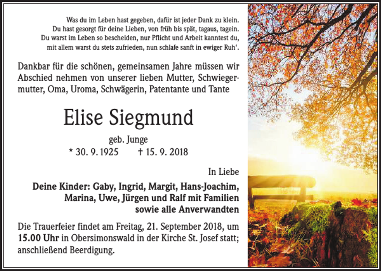 <p>Was du im Leben hast gegeben, dafür ist jeder Dank zu klein.<br />Du hast gesorgt für deine Lieben, von früh bis spät, tagaus, tagein.<br />Du warst im Leben so bescheiden, nur Pflicht und Arbeit kanntest du,<br />mit allem warst du stets zufrieden, nun schlafe sanft in ewiger Ruh‘.</p><p>ankbar für die schönen, gemeinsamen Jahre müssen wir<br />D<br />Abschied nehmen von unserer lieben Mutter, Schwiegermutter, Oma, Uroma, Schwägerin, Patentante und Tante</p><p>Elise Siegmund<br />geb. Junge<br />* 30. 9. 1925 † 15. 9. 2018<br />In Liebe<br />Deine Kinder: Gaby, Ingrid, Margit, Hans-Joachim,<br />Marina, Uwe, Jürgen und Ralf mit Familien<br />sowie alle Anverwandten<br />ie Trauerfeier findet am Freitag, 21. September 2018, um<br />D<br />15.00 Uhr in Obersimonswald in der Kirche St. Josef statt;<br />anschließend Beerdigung.</p>