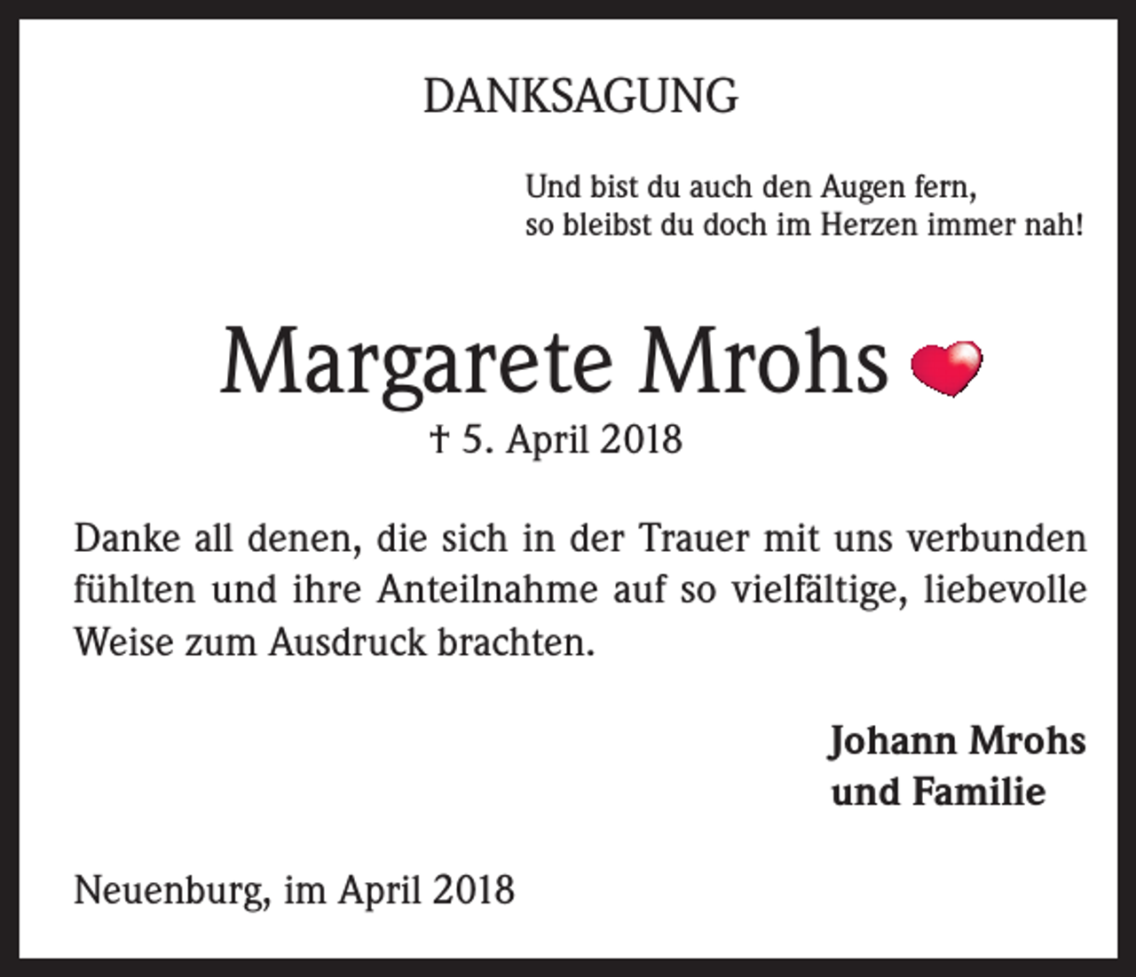 <p>DANKSAGUNG<br />Und bist du auch den Augen fern,<br />so bleibst du doch im Herzen immer nah!</p><p>Margarete Mrohs<br />† 5. April 2018</p><p>Danke all denen, die sich in der Trauer mit uns verbunden<br />fühlten und ihre Anteilnahme auf so vielfältige, liebevolle<br />Weise zum Ausdruck brachten.<br />Johann Mrohs<br />und Familie<br />Neuenburg, im April 2018</p>