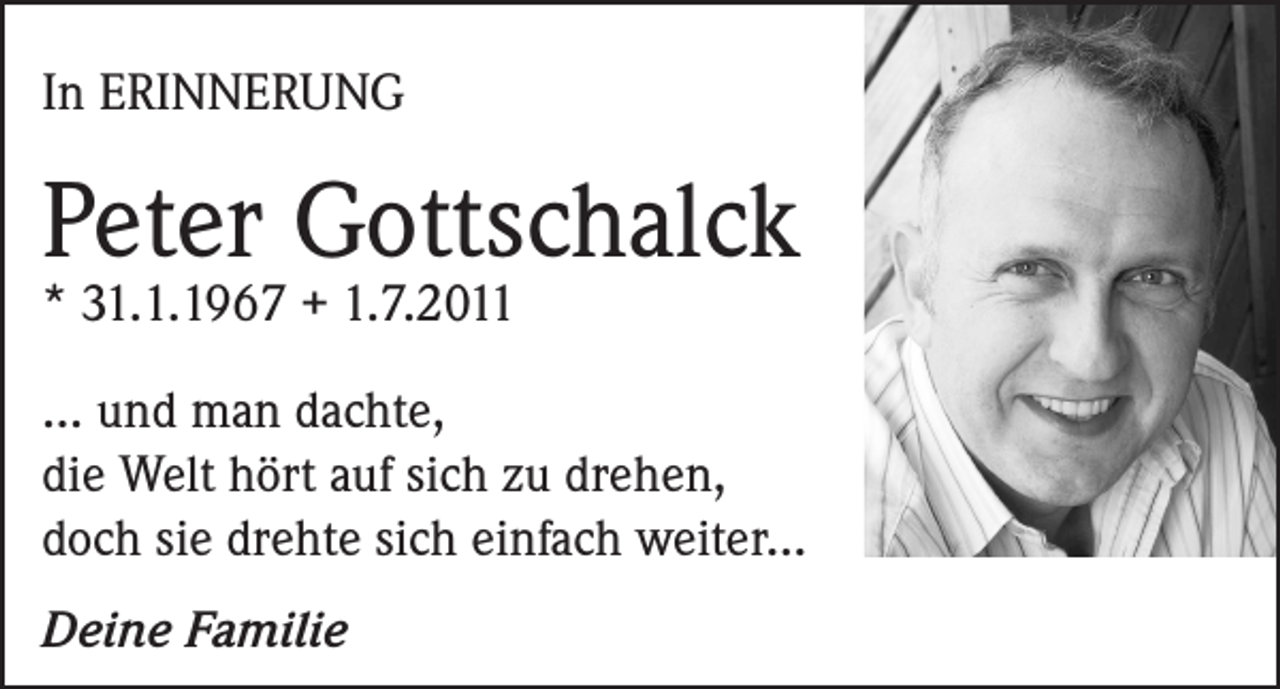 <p>In ERINNERUNG</p><p>Peter Gottschalck<br />* 31.1.1967 + 1.7.2011</p><p>... und man dachte,<br />die Welt hört auf sich zu drehen,<br />doch sie drehte sich einfach weiter...<br />Deine Familie</p>
