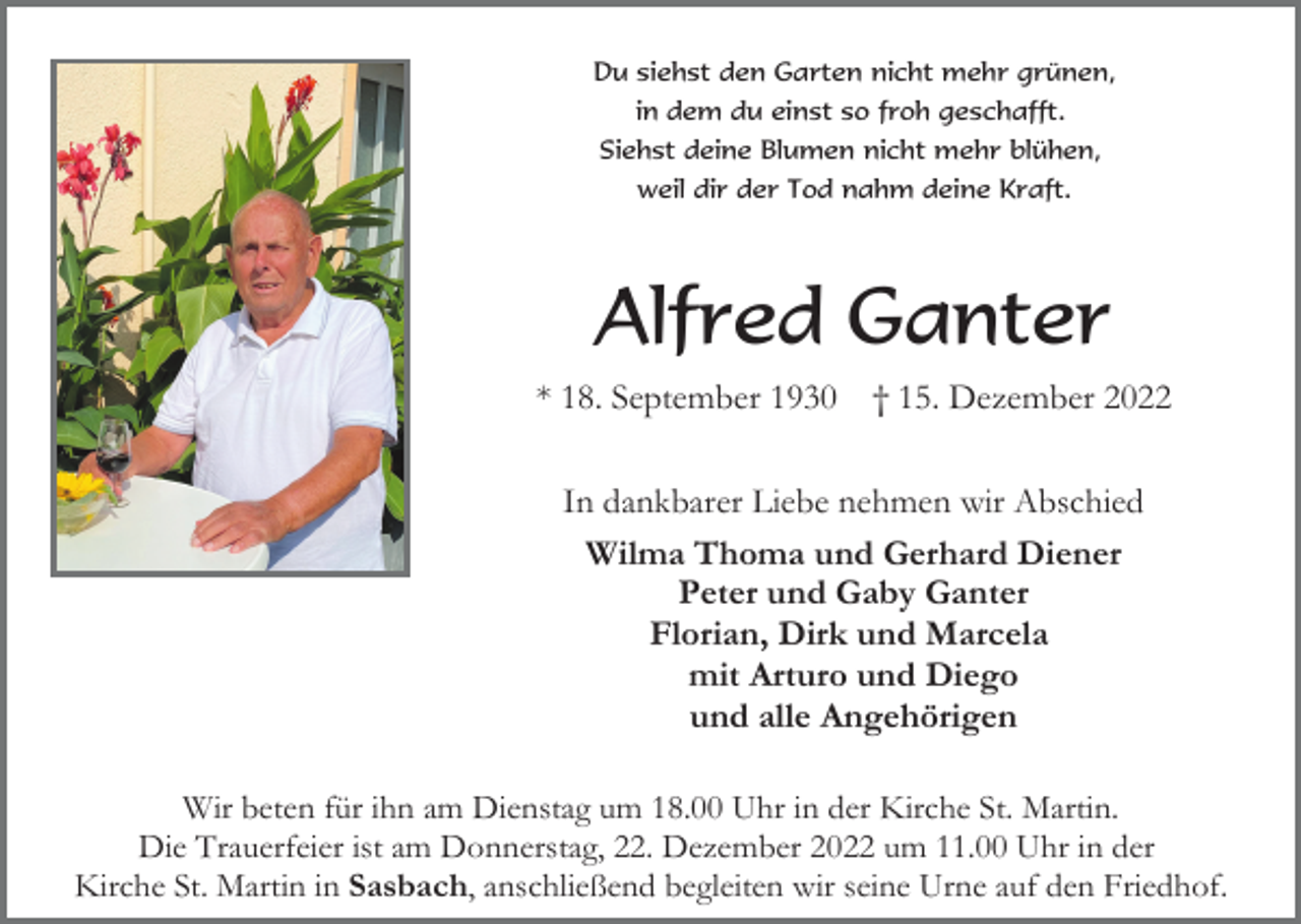 <p>Du siehst den Garten nicht mehr grünen,<br />in dem du einst so froh geschafft.<br />Siehst deine Blumen nicht mehr blühen,<br />weil dir der Tod nahm deine Kraft.</p><p>Alfred Ganter<br />* 18. September 1930</p><p>† 15. Dezember 2022</p><p>In dankbarer Liebe nehmen wir Abschied<br />Wilma Thoma und Gerhard Diener<br />Peter und Gaby Ganter<br />Florian, Dirk und Marcela<br />mit Arturo und Diego<br />und alle Angehörigen<br />Wir beten für ihn am Dienstag um 18.00 Uhr in der Kirche St. Martin.<br />Die Trauerfeier ist am Donnerstag, 22. Dezember 2022 um 11.00 Uhr in der<br />Kirche St. Martin in Sasbach, anschließend begleiten wir seine Urne auf den Friedhof.</p>