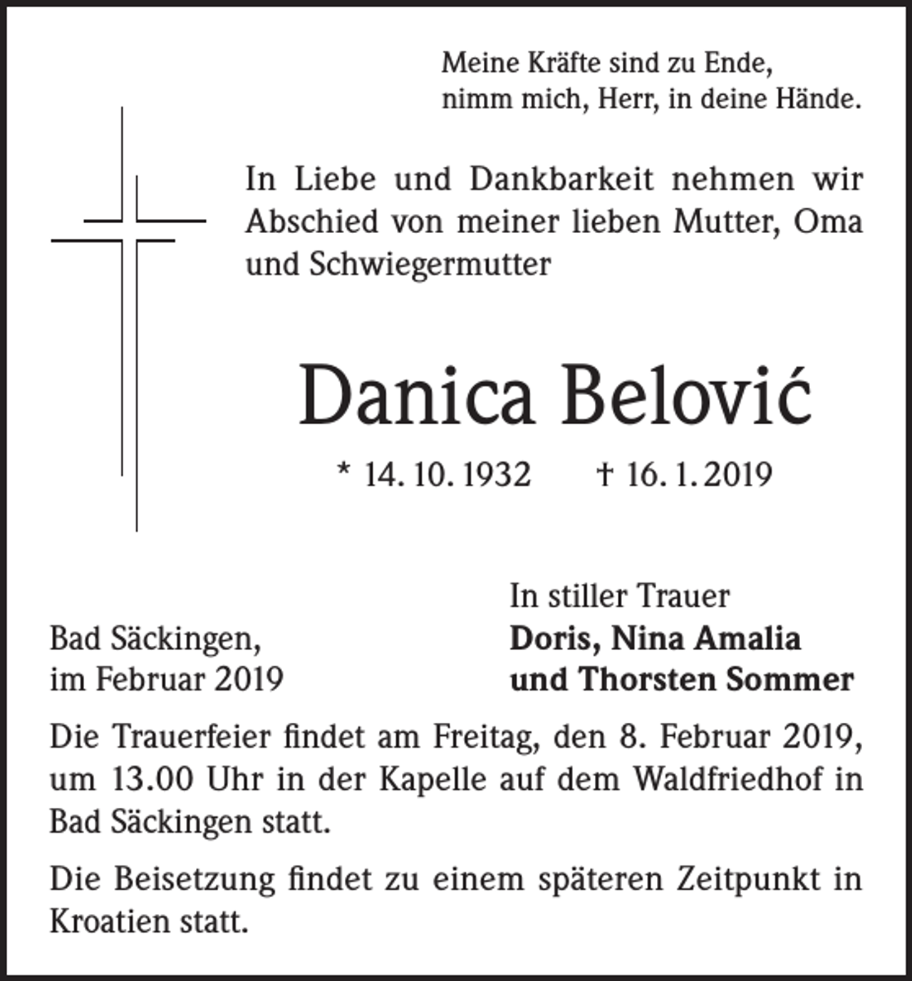 <p>Meine Kräfte sind zu Ende,<br />nimm mich, Herr, in deine Hände.</p><p>In Liebe und Dankbarkeit nehmen wir<br />Abschied von meiner lieben Mutter, Oma<br />und Schwiegermutter</p><p>Danica Belovic´<br />* 14. 10. 1932 † 16. 1. 2019</p><p>Bad Säckingen,<br />im Februar 2019</p><p>In stiller Trauer<br />Doris, Nina Amalia<br />und Thorsten Sommer</p><p>Die Trauerfeier findet am Freitag, den 8. Februar 2019,<br />um 13.00 Uhr in der Kapelle auf dem Waldfriedhof in<br />Bad Säckingen statt.<br />Die Beisetzung findet zu einem späteren Zeitpunkt in<br />Kroatien statt.</p>