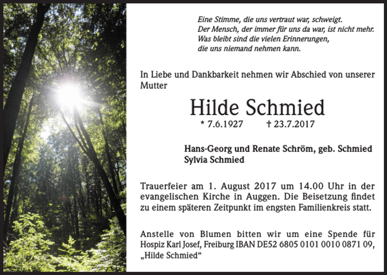 <p>Eine Stimme, die uns vertraut war, schweigt.<br />Der Mensch, der immer für uns da war, ist nicht mehr.<br />Was bleibt sind die vielen Erinnerungen,<br />die uns niemand nehmen kann.</p><p>In Liebe und Dankbarkeit nehmen wir Abschied von unserer<br />Mutter</p><p>Hilde Schmied<br />* 7.6.1927</p><p>† 23.7.2017</p><p>Hans-Georg und Renate Schröm, geb. Schmied<br />Sylvia Schmied<br />Trauerfeier am 1. August 2017 um 14.00 Uhr in der<br />evangelischen Kirche in Auggen. Die Beisetzung findet<br />zu einem späteren Zeitpunkt im engsten Familienkreis statt.<br />Anstelle von Blumen bitten wir um eine Spende für<br />Hospiz Karl Josef, Freiburg IBAN DE52 6805 0101 001871 09,<br />„Hilde Schmied“</p>