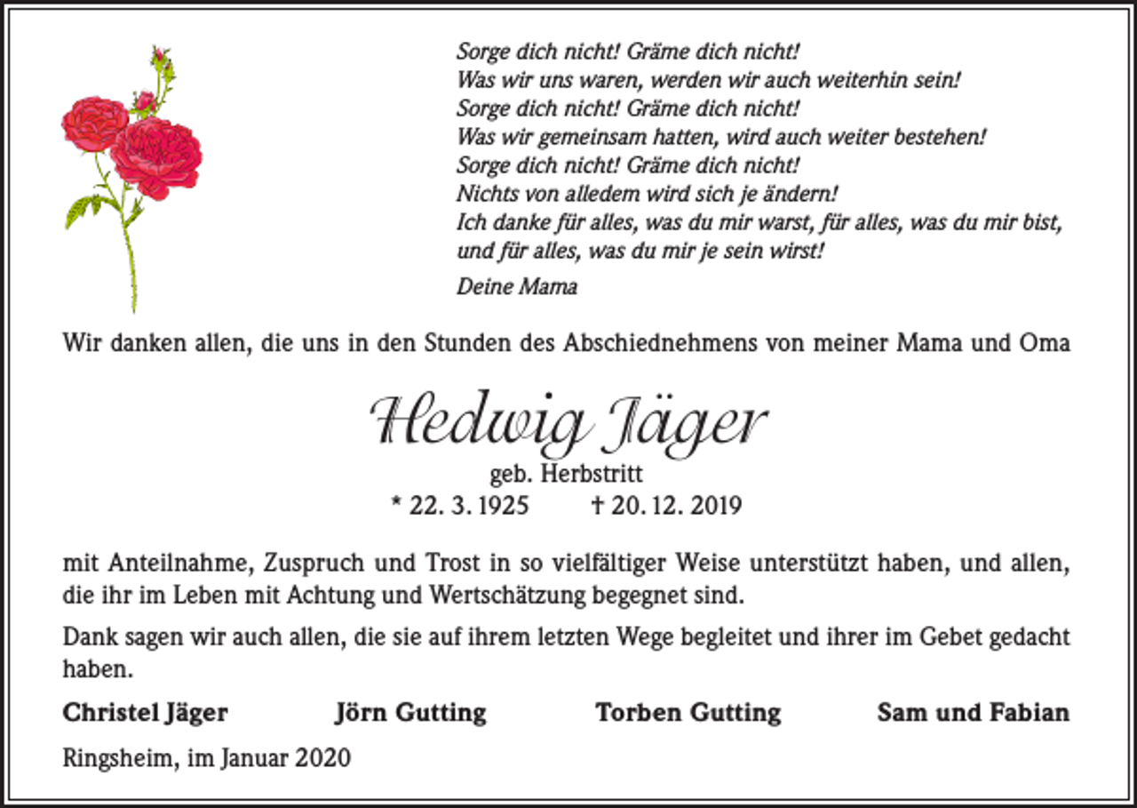 <p>Sorge dich nicht! Gräme dich nicht!<br />Was wir uns waren, werden wir auch weiterhin sein!<br />Sorge dich nicht! Gräme dich nicht!<br />Was wir gemeinsam hatten, wird auch weiter bestehen!<br />Sorge dich nicht! Gräme dich nicht!<br />Nichts von alledem wird sich je ändern!<br />Ich danke für alles, was du mir warst, für alles, was du mir bist,<br />und für alles, was du mir je sein wirst!<br />Deine Mama</p><p>Wir danken allen, die uns in den Stunden des Abschiednehmens von meiner Mama und Oma</p><p>Hedwig Jäger<br />geb. Herbstritt<br />* 22. 3. 1925<br />† 20. 12. 2019</p><p>mit Anteilnahme, Zuspruch und Trost in so vielfältiger Weise unterstützt haben, und allen,<br />die ihr im Leben mit Achtung und Wertschätzung begegnet sind.<br />Dank sagen wir auch allen, die sie auf ihrem letzten Wege begleitet und ihrer im Gebet gedacht<br />haben.<br />Christel Jäger Jörn Gutting Torben Gutting Sam und Fabian<br />Ringsheim, im Januar 2020</p>