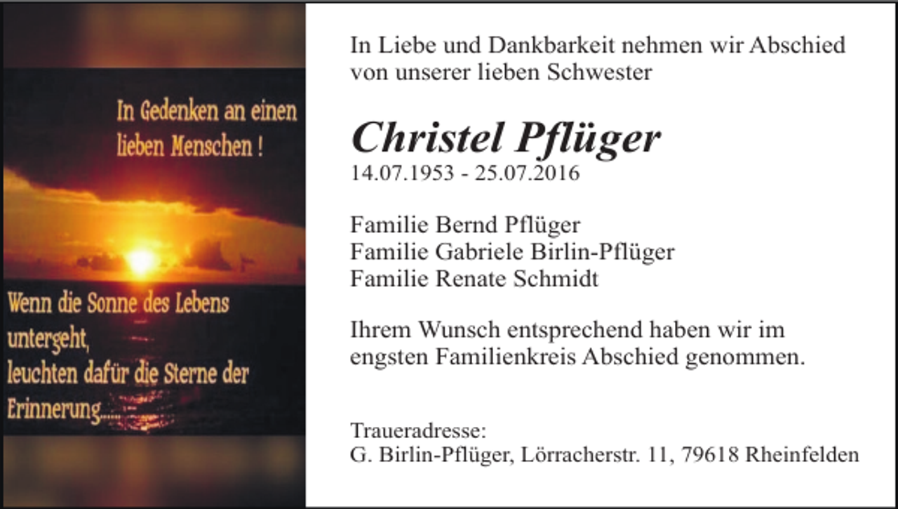 <p>In Liebe und Dankbarkeit nehmen wir Abschied<br />von unserer lieben Schwester</p><p>Christel Pflüger<br />14.07.1953 - 25.07.2016</p><p>Familie Bernd Pflüger<br />Familie Gabriele Birlin-Pflüger<br />Familie Renate Schmidt<br />Ihrem Wunsch entsprechend haben wir im<br />engsten Familienkreis Abschied genommen.<br />Traueradresse:<br />G. Birlin-Pflüger, Lörracherstr. 11, 79618 Rheinfelden</p>